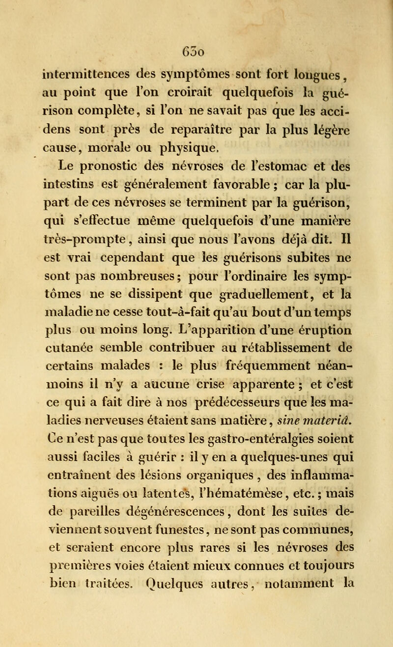 intermittences des symptômes sont fort longues, au point que l'on croirait quelquefois la gué- rison complète, si l'on ne savait pas que les acci- dens sont près de reparaître par la plus légère cause, morale ou physique, Le pronostic des névroses de l'estomac et des intestins est généralement favorable ; car la plu- part de ces névroses se terminent par la guérison, qui s'effectue même quelquefois d'une manière très-prompte , ainsi que nous l'avons déjà dit. Il est vrai cependant que les guérisons subites ne sont pas nombreuses ; pour l'ordinaire les symp- tômes ne se dissipent que graduellement, et la maladie ne cesse tout-à-fait qu'au bout d'un temps plus ou moins long. L'apparition d'une éruption cutanée semble contribuer au rétablissement de certains malades : le plus fréquemment néan- moins il n'y a aucune crise apparente ; et c'est ce qui a fait dire à nos prédécesseurs que les ma- ladies nerveuses étaient sans matière, sine materiâ. Ce n'est pas que toutes les gastro-entéralgies soient aussi faciles à guérir : il y en a quelques-unes qui entraînent des lésions organiques, des inflamma- tions aiguës ou latentes, l'hématémèse, etc. ; mais de pareilles dégénérescences, dont les suites de- viennent souvent funestes, ne sont pas communes, et seraient encore plus rares si les névroses des premières voies étaient mieux connues et toujours bien traitées. Quelques autres, notamment la