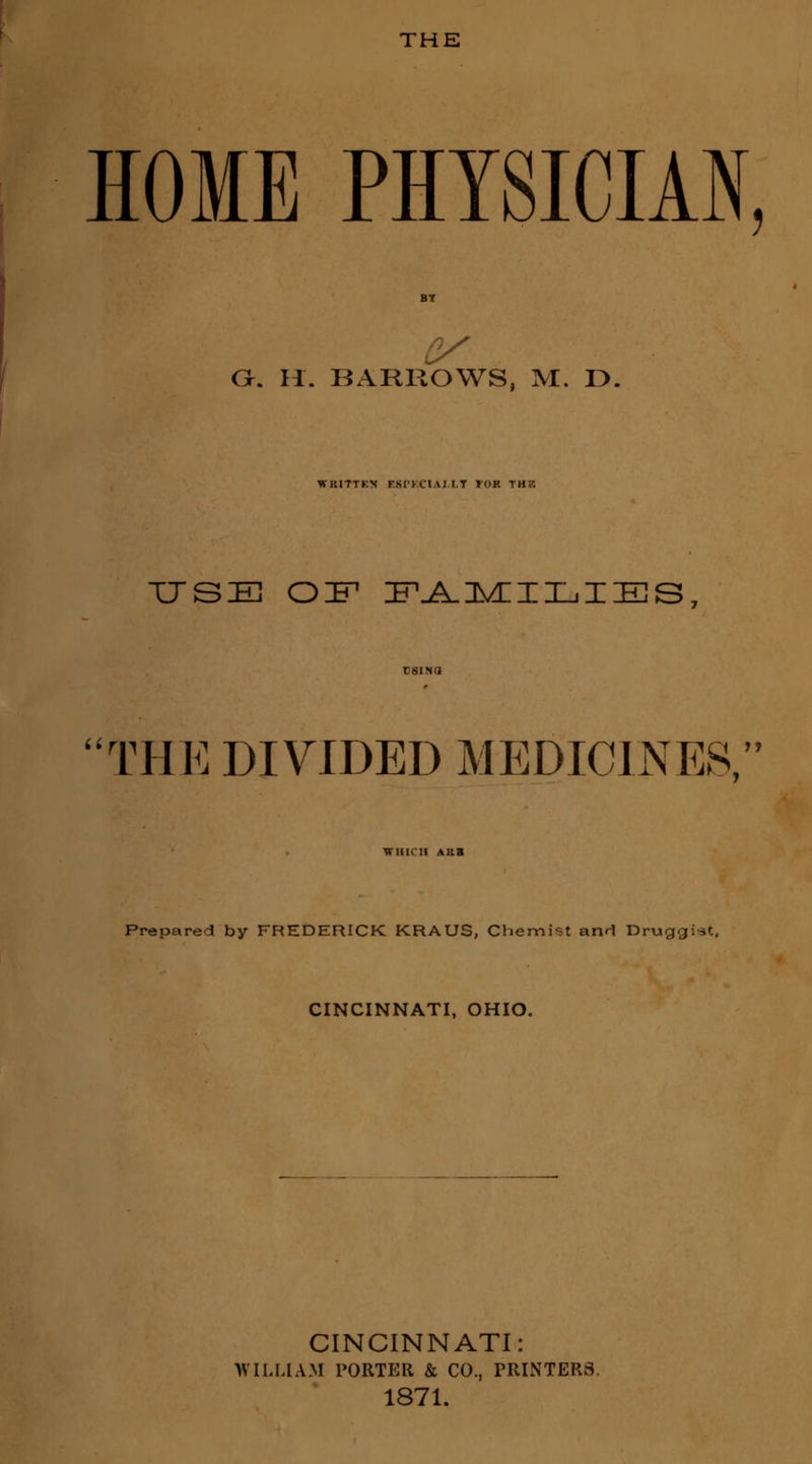 THE HOME PHYSICIAN, O. H. BARROWS, M. D. WKITTKN KSPKCIAI.LT TOR THK USB OIF1 FAMILIES rnii i,i rHE DIVIDED MEDICINES, WHICH AKB Prepared by FREDERICK KRAUS, Chemist and Druggist, CINCINNATI, OHIO. CINCINNATI: WILLIAM PORTER & CO., PRINTERS. 1871.