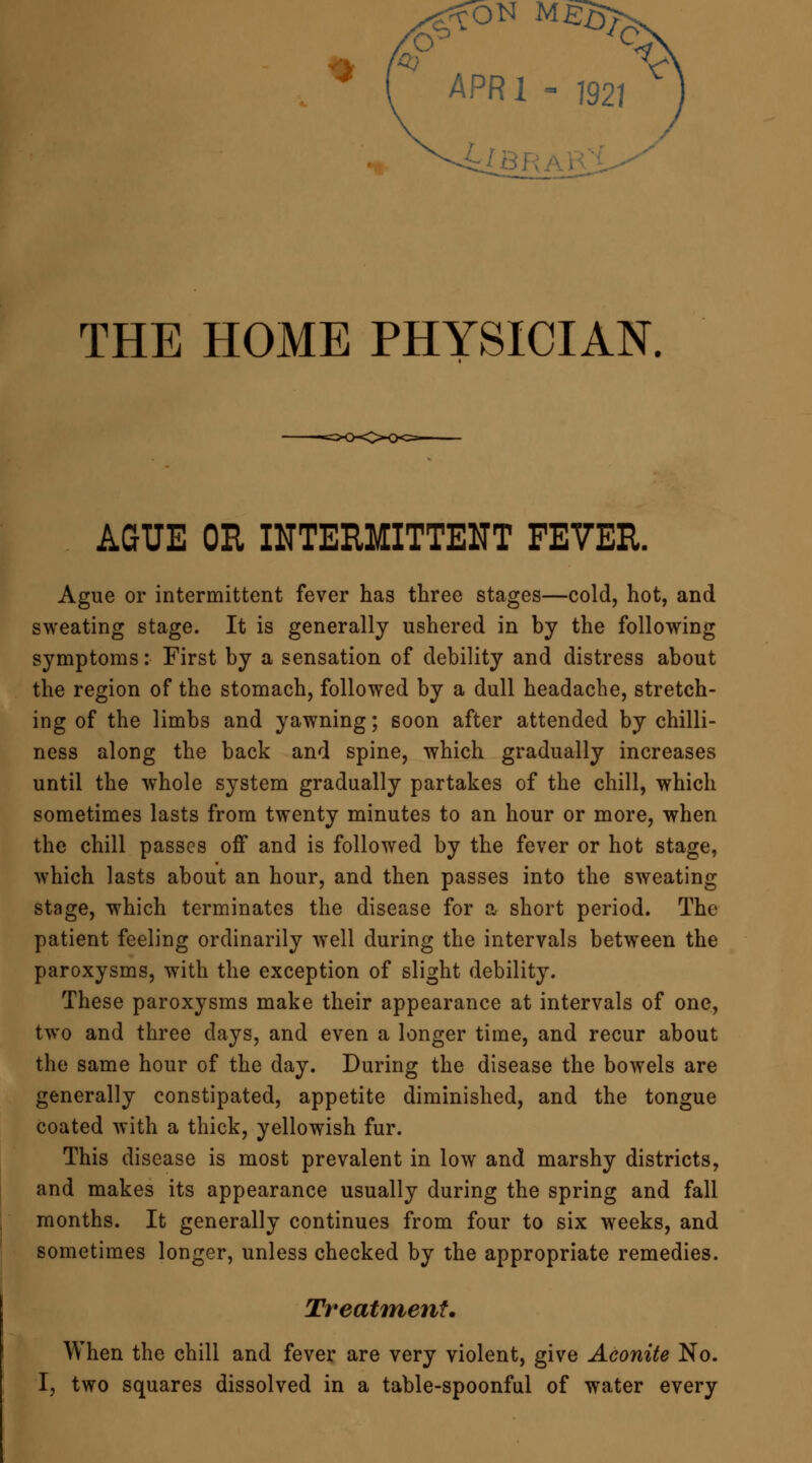 APR1 - 7927 4CBR THE HOME PHYSICIAN. AGUE OH INTERMITTENT FEVER. Ague or intermittent fever has three stages—cold, hot, and sweating stage. It is generally ushered in by the following symptoms: First by a sensation of debility and distress about the region of the stomach, followed by a dull headache, stretch- ing of the limbs and yawning; soon after attended by chilli- ness along the back and spine, which gradually increases until the whole system gradually partakes of the chill, which sometimes lasts from twenty minutes to an hour or more, when the chill passes off and is followed by the fever or hot stage, which lasts about an hour, and then passes into the sweating stage, which terminates the disease for a short period. The patient feeling ordinarily well during the intervals between the paroxysms, with the exception of slight debility. These paroxysms make their appearance at intervals of one, two and three days, and even a longer time, and recur about the same hour of the day. During the disease the bowels are generally constipated, appetite diminished, and the tongue coated with a thick, yellowish fur. This disease is most prevalent in low and marshy districts, and makes its appearance usually during the spring and fall months. It generally continues from four to six weeks, and sometimes longer, unless checked by the appropriate remedies. Treatment. When the chill and fever are very violent, give Aconite No. I, two squares dissolved in a table-spoonful of water every