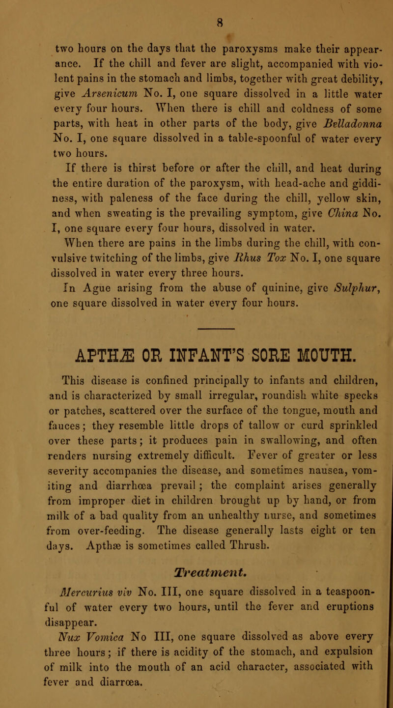 two hours on the days that the paroxysms make their appear- ance. If the chill and fever are slight, accompanied with vio- lent pains in the stomach and limbs, together with great debility, give Arsenicum No. I, one square dissolved in a little water every four hours. When there is chill and coldness of some parts, with heat in other parts of the body, give Belladonna No. I, one square dissolved in a table-spoonful of water every two hours. If there is thirst before or after the chill, and heat during the entire duration of the paroxysm, with head-ache and giddi- ness, with paleness of the face during the chill, yellow skin, and when sweating is the prevailing symptom, give China No. I, one square every four hours, dissolved in water. When there are pains in the limbs during the chill, with con- vulsive twitching of the limbs, give Rhus Tox No. I, one square dissolved in water every three hours. In Ague arising from the abuse of quinine, give Sulphur, one square dissolved in water every four hours. APTH^l OR INFANT'S SORE MOUTH. This disease is confined principally to infants and children, and is characterized by small irregular, roundish white specks or patches, scattered over the surface of the tongue, mouth and fauces; they resemble little drops of tallow or curd sprinkled over these parts; it produces pain in swallowing, and often renders nursing extremely difficult. Fever of greater or less severity accompanies the disease, and sometimes nausea, vom- iting and diarrhoea prevail ; the complaint arises generally from improper diet in children brought up by hand, or from milk of a bad quality from an unhealthy nurse, and sometimes from over-feeding. The disease generally lasts eight or ten days. Apthae is sometimes called Thrush. Treatment. 3Jercurius viv No. Ill, one square dissolved in a teaspoon- ful of water every two hours, until the fever and eruptions disappear. Nux Vomica No III, one square dissolved as above every three hours; if there is acidity of the stomach, and expulsion of milk into the mouth of an acid character, associated with fever and diarrcea.