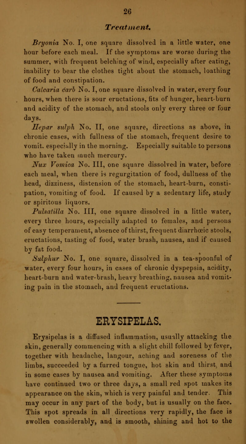 Treatment. Bryonia No. I, one square dissolved in a little water, one hour before each meal. If the symptoms are worse during the summer, with frequent belching of wind, especially after eating, inability to bear the clothes tight about the stomach, loathing of food and constipation. Calcaria c'arb No. I, one square dissolved in water, every four hours, when there is sour eructations, fits of hunger, heart-burn and acidity of the stomach, and stools only every three or four days. Ilepar sulph No. II, one square, directions as above, in chronic cases, with fullness of the stomach, frequent desire to vomit, especially in the morning. Especially suitable to persons who have taken much mercury. Nux Vomica No. Ill, one square dissolved in water, before each meal, when there is regurgitation of food, dullness of the head, dizziness, distension of the stomach, heart-burn, consti- pation, vomiting of food. If caused by a sedentary life, study or spiritous liquors. Pulsatilla No. Ill, one square dissolved in a little water, every three hours, especially adapted to females, and persons of easy temperament, absence of thirst, frequent diarrhceic stools, eructations, tasting of food, water brash, nausea, and if caused by fat food. Sulphur No. I, one square, dissolved in a tea-spoonful of water, every four hours, in cases of chronic dyspepsia, acidity, heart-burn and water-brash, heavy breathing, nausea and vomit- ing pain in the stomach, and frequent eructations. ERYSIPELAS. Erysipelas is a diffused inflammation, usually attacking the skin, generally commencing with a slight chill followed by fever, together with headache, langour, aching and soreness of the limbs, succeeded by a furred tongue, hot skin and thirst, and in some cases by nausea and vomiting. After these symptoms have continued two or three days, a small red spot makes its appearance on the skin, which is very painful and tender. This may occur in any part of the body, but is usually on the face. This spot spreads in all directions very rapidly, the face is swollen considerably, and is smooth, shining and hot to the