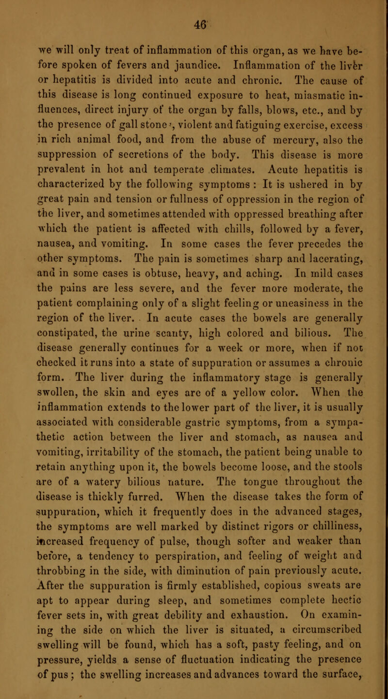 we will only treat of inflammation of this organ, as we have be- fore spoken of fevers and jaundice. Inflammation of the liver or hepatitis is divided into acute and chronic. The cause of this disease is long continued exposure to heat, miasmatic in- fluences, direct injury of the organ by falls, blows, etc., and by the presence of gall stone;, violent and fatiguing exercise, excess in rich animal food, and from the abuse of mercury, also the suppression of secretions of the body. This disease is more prevalent in hot and temperate climates. Acute hepatitis is characterized by the following symptoms : It is ushered in by great pain and tension or fullness of oppression in the region of the liver, and sometimes attended with oppressed breathing after which the patient is affected with chills, followed by a fever, nausea, and vomiting. In some cases the fever precedes the other symptoms. The pain is sometimes sharp and lacerating, and in some cases is obtuse, heavy, and aching. In mild cases the pains are less severe, and the fever more moderate, the patient complaining only of a slight feeling or uneasiness in the region of the liver. In acute cases the bowels are generally constipated, the urine scanty, high colored and bilious. The disease generally continues for a week or more, when if not checked it runs into a state of suppuration or assumes a chronic form. The liver during the inflammatory stage is generally swollen, the skin and eyes are of a yellow color. When the inflammation extends to the lower part of the liver, it is usually associated with considerable gastric symptoms, from a sympa- thetic action between the liver and stomach, as nausea and vomiting, irritability of the stomach, the patient being unable to retain anything upon it, the bowels become loose, and the stools are of a watery bilious nature. The tongue throughout the disease is thickly furred. When the disease takes the form of suppuration, which it frequently does in the advanced stages, the symptoms are well marked by distinct rigors or chilliness, increased frequency of pulse, though softer and weaker than before, a tendency to perspiration, and feeling of weight and throbbing in the side, with diminution of pain previously acute. After the suppuration is firmly established, copious sweats are apt to appear during sleep, and sometimes complete hectic fever sets in, with great debility and exhaustion. On examin- ing the side on which the liver is situated, a circumscribed swelling will be found, which has a soft, pasty feeling, and on pressure, yields a sense of fluctuation indicating the presence of pus ; the swelling increases and advances toward the surface,