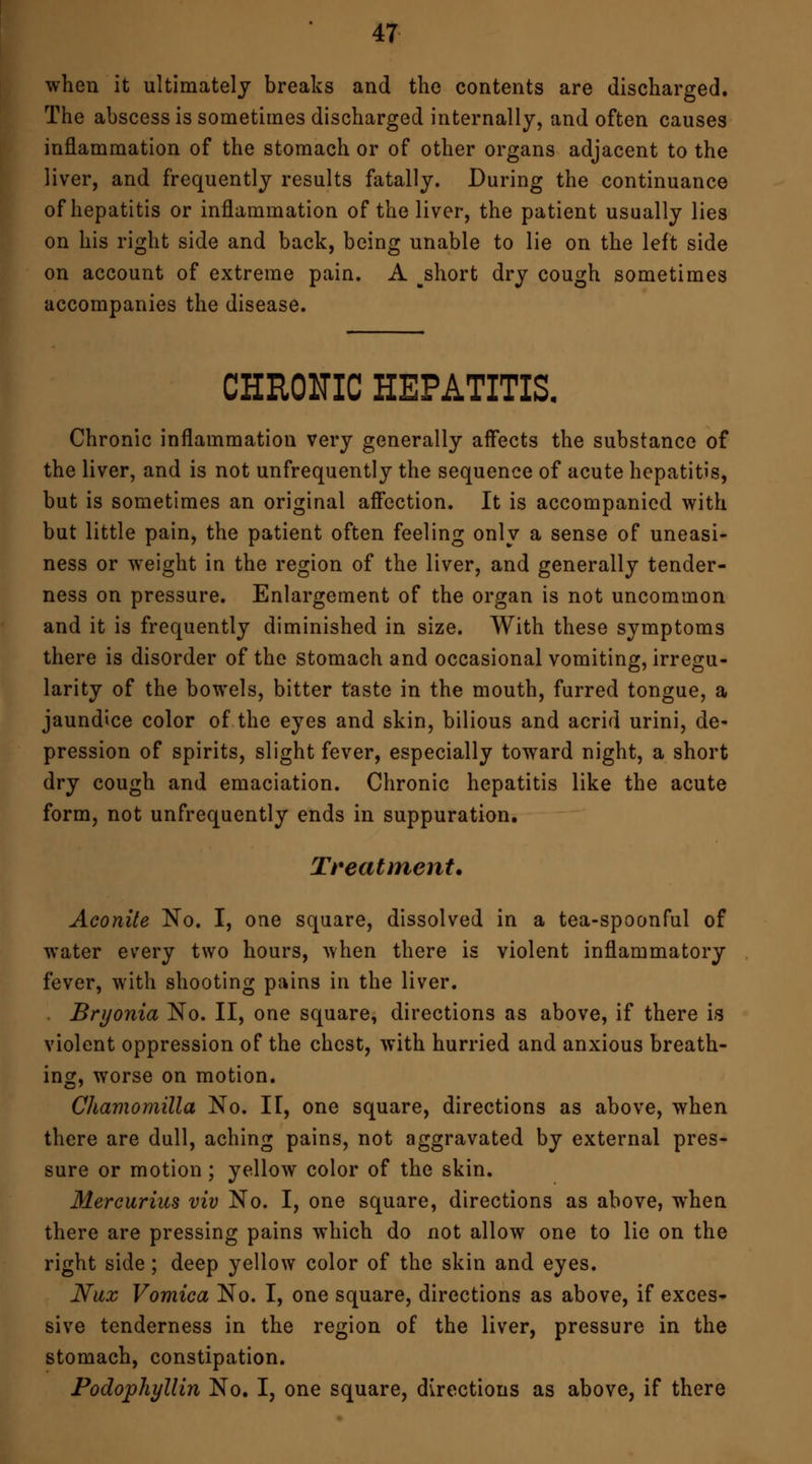 when it ultimately breaks and the contents are discharged. The abscess is sometimes discharged internally, and often causes inflammation of the stomach or of other organs adjacent to the liver, and frequently results fatally. During the continuance of hepatitis or inflammation of the liver, the patient usually lies on his right side and back, being unable to lie on the left side on account of extreme pain. A ^short dry cough sometimes accompanies the disease. CHRONIC HEPATITIS. Chronic inflammation very generally affects the substance of the liver, and is not unfrequently the sequence of acute hepatitis, but is sometimes an original affection. It is accompanied with but little pain, the patient often feeling only a sense of uneasi- ness or weight in the region of the liver, and generally tender- ness on pressure. Enlargement of the organ is not uncommon and it is frequently diminished in size. With these symptoms there is disorder of the stomach and occasional vomiting, irregu- larity of the bowels, bitter taste in the mouth, furred tongue, a jaundice color of the eyes and skin, bilious and acrid urini, de- pression of spirits, slight fever, especially toward night, a short dry cough and emaciation. Chronic hepatitis like the acute form, not unfrequently ends in suppuration. Treatment. Aconite No. I, one square, dissolved in a tea-spoonful of water every two hours, when there is violent inflammatory fever, with shooting pains in the liver. Bryonia No. II, one square, directions as above, if there is violent oppression of the chest, with hurried and anxious breath- ing, worse on motion. Chamomilla No. IT, one square, directions as above, when there are dull, aching pains, not aggravated by external pres- sure or motion; yellow color of the skin. Mercurius viv No. I, one square, directions as above, when there are pressing pains which do not allow one to lie on the right side; deep yellow color of the skin and eyes. Nax Vomica No. I, one square, directions as above, if exces- sive tenderness in the region of the liver, pressure in the stomach, constipation. Podophyllin No. I, one square, directions as above, if there