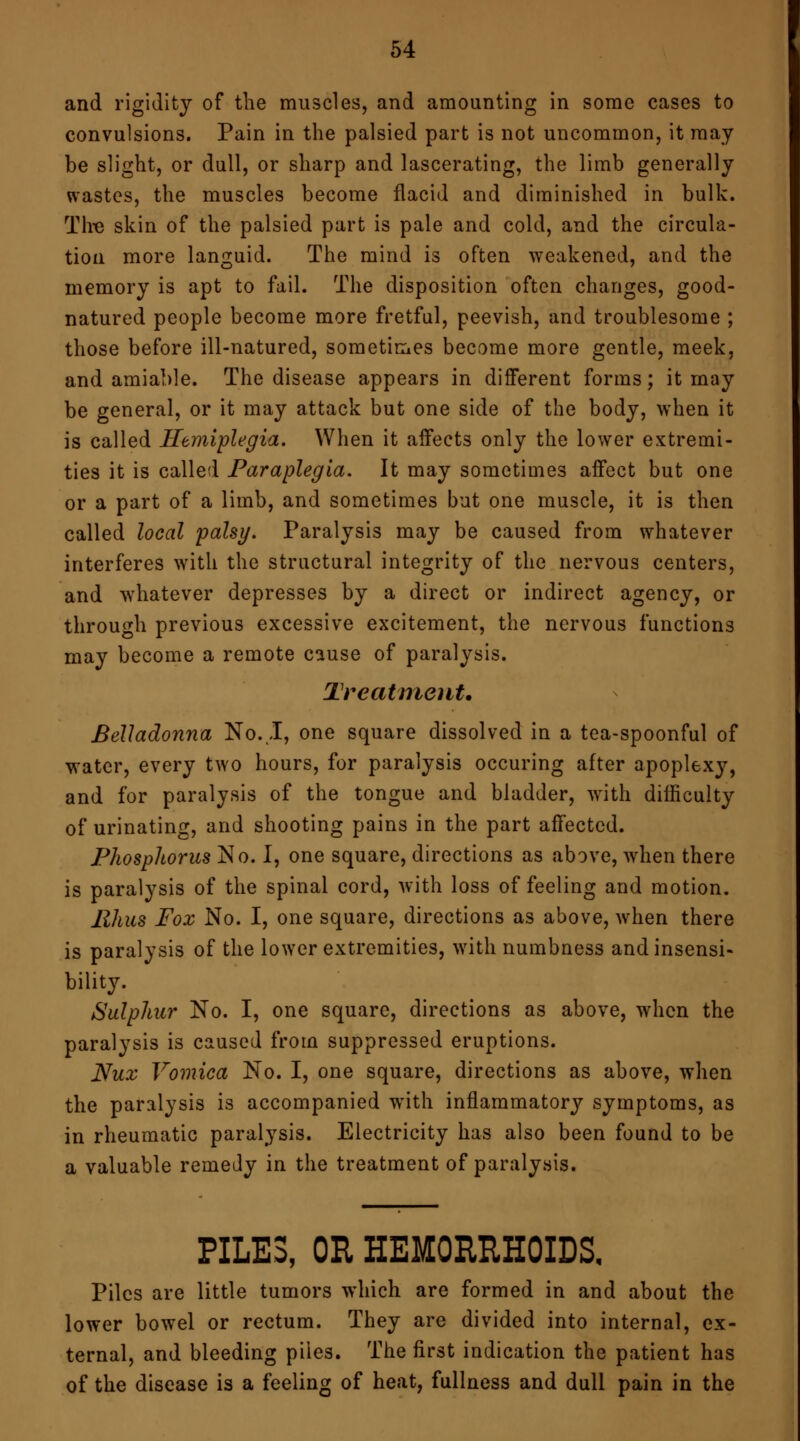 and rigidity of the muscles, and amounting in some cases to convulsions. Pain in the palsied part is not uncommon, it may- be slight, or dull, or sharp and lascerating, the limb generally wastes, the muscles become flacid and diminished in bulk. Tire skin of the palsied part is pale and cold, and the circula- tion more languid. The mind is often weakened, and the memory is apt to fail. The disposition often changes, good- natured people become more fretful, peevish, and troublesome ; those before ill-natured, sometimes become more gentle, meek, and amiable. The disease appears in different forms; it may be general, or it may attack but one side of the body, when it is called Hemiplegia. When it affects only the lower extremi- ties it is called Paraplegia. It may sometimes affect but one or a part of a limb, and sometimes but one muscle, it is then called local palsy. Paralysis may be caused from whatever interferes with the structural integrity of the nervous centers, and whatever depresses by a direct or indirect agency, or through previous excessive excitement, the nervous functions may become a remote cause of paralysis. Treatment. Belladonna No. I, one square dissolved in a tea-spoonful of water, every two hours, for paralysis occuring after apoplexy, and for paralysis of the tongue and bladder, with difficulty of urinating, and shooting pains in the part affected. Phosphorus No. I, one square, directions as above, when there is paralysis of the spinal cord, with loss of feeling and motion. Rhus Fox No. I, one square, directions as above, when there is paralysis of the lower extremities, with numbness and insensi- bility. Sulphur No. I, one square, directions as above, when the paralysis is caused from suppressed eruptions. Nux Vomica No. I, one square, directions as above, when the paralysis is accompanied wTith inflammatory symptoms, as in rheumatic paralysis. Electricity has also been found to be a valuable remedy in the treatment of paralysis. PILES, OR HEMORRHOIDS. Piles are little tumors which are formed in and about the lower bowel or rectum. They are divided into internal, ex- ternal, and bleeding piles. The first indication the patient has of the disease is a feeling of heat, fullness and dull pain in the