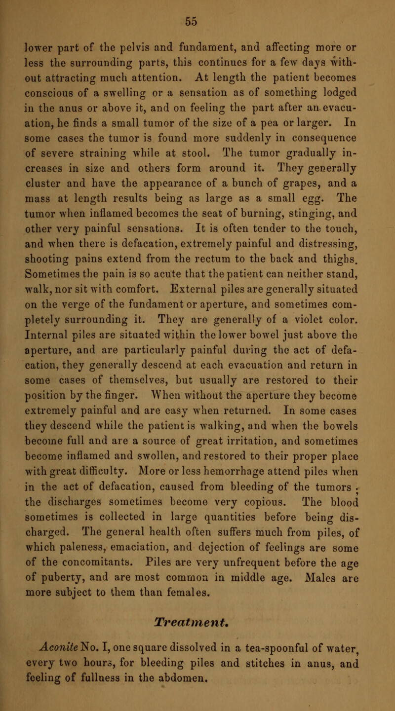 lower part of the pelvis and fundament, and affecting more or less the surrounding parts, this continues for a few days with- out attracting much attention. At length the patient becomes conscious of a swelling or a sensation as of something lodged in the anus or above it, and on feeling the part after an evacu- ation, he finds a small tumor of the size of a pea or larger. In some cases the tumor is found more suddenly in consequence of severe straining while at stool. The tumor gradually in- creases in size and others form around it. They generally cluster and have the appearance of a bunch of grapes, and a mass at length results being as large as a small egg. The tumor when inflamed becomes the seat of burning, stinging, and other very painful sensations. It is often tender to the touch, and when there is defacation, extremely painful and distressing, shooting pains extend from the rectum to the back and thighs. Sometimes the pain is so acute that the patient can neither stand, walk, nor sit with comfort. External piles are generally situated on the verge of the fundament or aperture, and sometimes com- pletely surrounding it. They are generally of a violet color. Internal piles are situated within the lower bowel just above the aperture, and are particularly painful during the act of defa- cation, they generally descend at each evacuation and return in some cases of themselves, but usually are restored to their position by the finger. When without the aperture they become extremely painful and are easy when returned. In some cases they descend while the patient is walking, and when the bowels become full and are a source of great irritation, and sometimes become inflamed and swollen, and restored to their proper place with great difficulty. More or less hemorrhage attend piles when in the act of defacation, caused from bleeding of the tumors . the discharges sometimes become very copious. The blood sometimes is collected in large quantities before being dis- charged. The general health often suffers much from piles, of which paleness, emaciation, and dejection of feelings are some of the concomitants. Piles are very unfrequent before the age of puberty, and are most common in middle age. Males are more subject to them than females. Treatment. Aconite No. I, one square dissolved in a tea-spoonful of water every two hours, for bleeding piles and stitches in anus, and feeling of fullness in the abdomen.