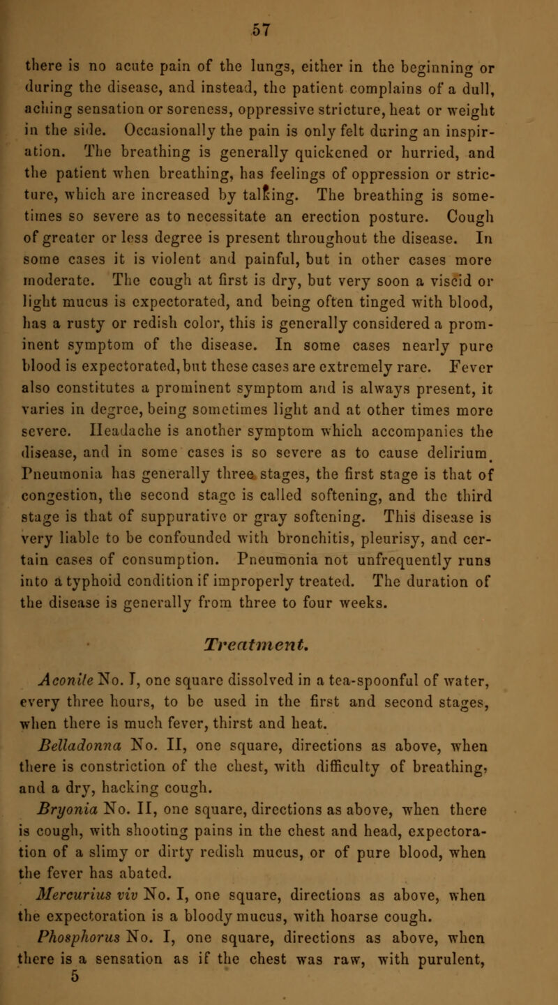 there is no acute pain of the lung3, either in the beginning or (luring the disease, and instead, the patient complains of a dull, aching sensation or soreness, oppressive stricture, heat or weight in the side. Occasionally the pain is only felt during an inspir- ation. The breathing is generally quickened or hurried, and the patient when breathing, has feelings of oppression or stric- ture, which are increased by talking. The breathing is some- times so severe as to necessitate an erection posture. Cough of greater or les3 degree is present throughout the disease. In some cases it is violent and painful, but in other cases more moderate. The cough at first is dry, but very soon a viscid or light mucus is expectorated, and being often tinged with blood, has a rusty or redish color, this is generally considered a prom- inent symptom of the disease. In some cases nearly pure blood is expectorated,but these cases are extremely rare. Fever also constitutes a prominent symptom and is always present, it varies in degree, being sometimes light and at other times more severe. Headache is another symptom which accompanies the disease, and in some cases is so severe as to cause delirium. Pneumonia has generally three stages, the first stage is that of congestion, the second stage is called softening, and the third stage is that of suppurative or gray softening. This disease is very liable to be confounded with bronchitis, pleurisy, and cer- tain cases of consumption. Pneumonia not unfrequcntly runs into a typhoid condition if improperly treated. The duration of the disease is generally from three to four weeks. Treatment. Aconile No. T, one square dissolved in a tea-spoonful of water, every three hours, to be used in the first and second stages, when there is much fever, thirst and heat. Belladonna No. II, one square, directions as above, when there is constriction of the chest, with difficulty of breathing, and a dry, hacking cough. Bryonia No. II, one square, directions as above, when there is cough, with shooting pains in the chest and head, expectora- tion of a slimy or dirty redish mucus, or of pure blood, when the fever has abated. Mercurius viv No. I, one square, directions as above, when the expectoration is a bloody mucus, with hoarse cough. Phosphorus No. I, one square, directions as above, when there is a sensation as if the chest was raw, with purulent, 5