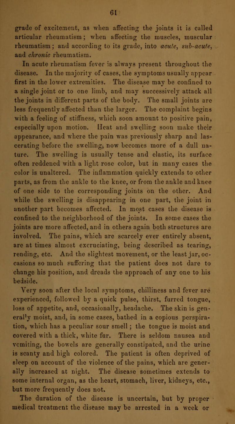 grade of excitement, as when affecting the joints it is called articular rheumatism; when affecting the muscles, muscular rheumatism; and according to its grade, into acute, sub-acute, and chronic rheumatism. In acute rheumatism fever is always present throughout the disease. In the majority of cases, the symptoms usually appear first in the lower extremities. The disease may be confined to a single joint or to one limb, and may successively attack all the joints in different parts of the body. The small joints are less frequently affected than the larger. The complaint begins with a feeling of stiffness, which soon amount to positive pain, especially upon motion. Heat and swelling soon make their appearance, and where the pain was previously sharp and las- cerating before the swelling, now becomes more of a dull na- ture. The swelling is usually tense and elastic, its surface often reddened with a light rose color, but in many cases the color is unaltered. The inflammation quickly extends to other parts, as from the ankle to the knee, or from the ankle and knee of one side to the corresponding joints on the other. And while the swelling is disappearing in one part, the joint in another part becomes affected. In most cases the disease is confined to the neighborhood of the joints. In some cases the joints are more affected, and in others again both structures are involved. The pains, which are scarcely ever entirely absent, are at times almost excruciating, being described as tearing, rending, etc. And the slightest movement, or the least jar, oc- casions so much suffering that the patient does not dare to change his position, and dreads the approach of any one to his bedside. Very soon after the local symptoms, chilliness and fever are experienced, followed by a quick pulse, thirst, furred tongue, loss of appetite, and, occasionally, headache. The skin is gen- eraPy moist, and, in some cases, bathed in a copious perspira- tion, which has a peculiar sour smell ; the tongue is moist and covered with a thick, white fur. There is seldom nausea and vcmiting, the bowels are generally constipated, and the urine is scanty and high colored. The patient is often deprived of sleep on account of the violence of the pains, which are gener- ally increased at night. The disease sometimes extends to some internal organ, as the heart, stomach, liver, kidneys, etc., but more frequently does not. The duration of the disease is uncertain, but by proper medical treatment the disease may be arrested in a week or