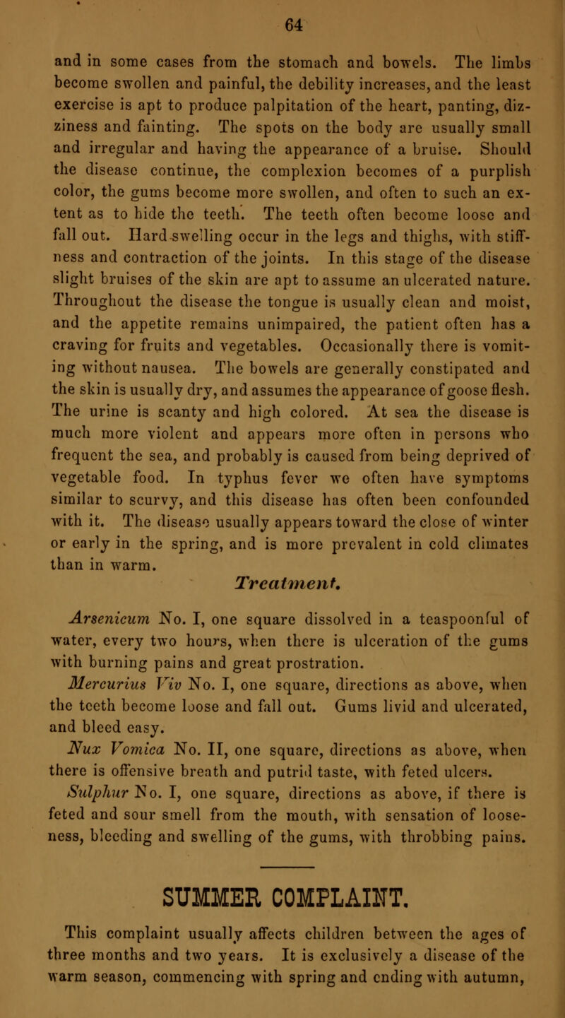 and in some cases from the stomach and bowels. The limhs become swollen and painful, the debility increases, and the least exercise is apt to produce palpitation of the heart, panting, diz- ziness and fainting. The spots on the body are usually small and irregular and having the appearance of* a bruise. Should the disease continue, the complexion becomes of a purplish color, the gums become more swollen, and often to such an ex- tent as to hide the teeth. The teeth often become loose and fall out. Hard swelling occur in the legs and thighs, with stiff- ness and contraction of the joints. In this stage of the disease slight bruises of the skin are apt to assume an ulcerated nature. Throughout the disease the tongue is usually clean and moist, and the appetite remains unimpaired, the patient often has a craving for fruits and vegetables. Occasionally there is vomit- ing without nausea. The bowels are generally constipated and the skin is usually dry, and assumes the appearance of goose flesh. The urine is scanty and high colored. At sea the disease is much more violent and appears more often in persons who frequent the sea, and probably is caused from being deprived of vegetable food. In typhus fever we often have symptoms similar to scurvy, and this disease has often been confounded with it. The disease usually appears toward the close of winter or early in the spring, and is more prevalent in cold climates than in warm. Treatment. Arsenicum No. I, one square dissolved in a teaspoonful of water, every two hours, when there is ulceration of the gums with burning pains and great prostration. Mercurius Viv No. I, one square, directions as above, when the teeth become loose and fall out. Gums livid and ulcerated, and bleed easy. Nux Vomica No. II, one square, directions as above, when there is offensive breath and putrid taste, with feted ulcers. Sulphur No. I, one square, directions as above, if there is feted and sour smell from the mouth, with sensation of loose- ness, bleeding and swelling of the gums, with throbbing pains. SUMMER COMPLAINT. This complaint usually affects children between the ages of three months and two years. It is exclusively a disease of the warm season, commencing with spring and ending with autumn,