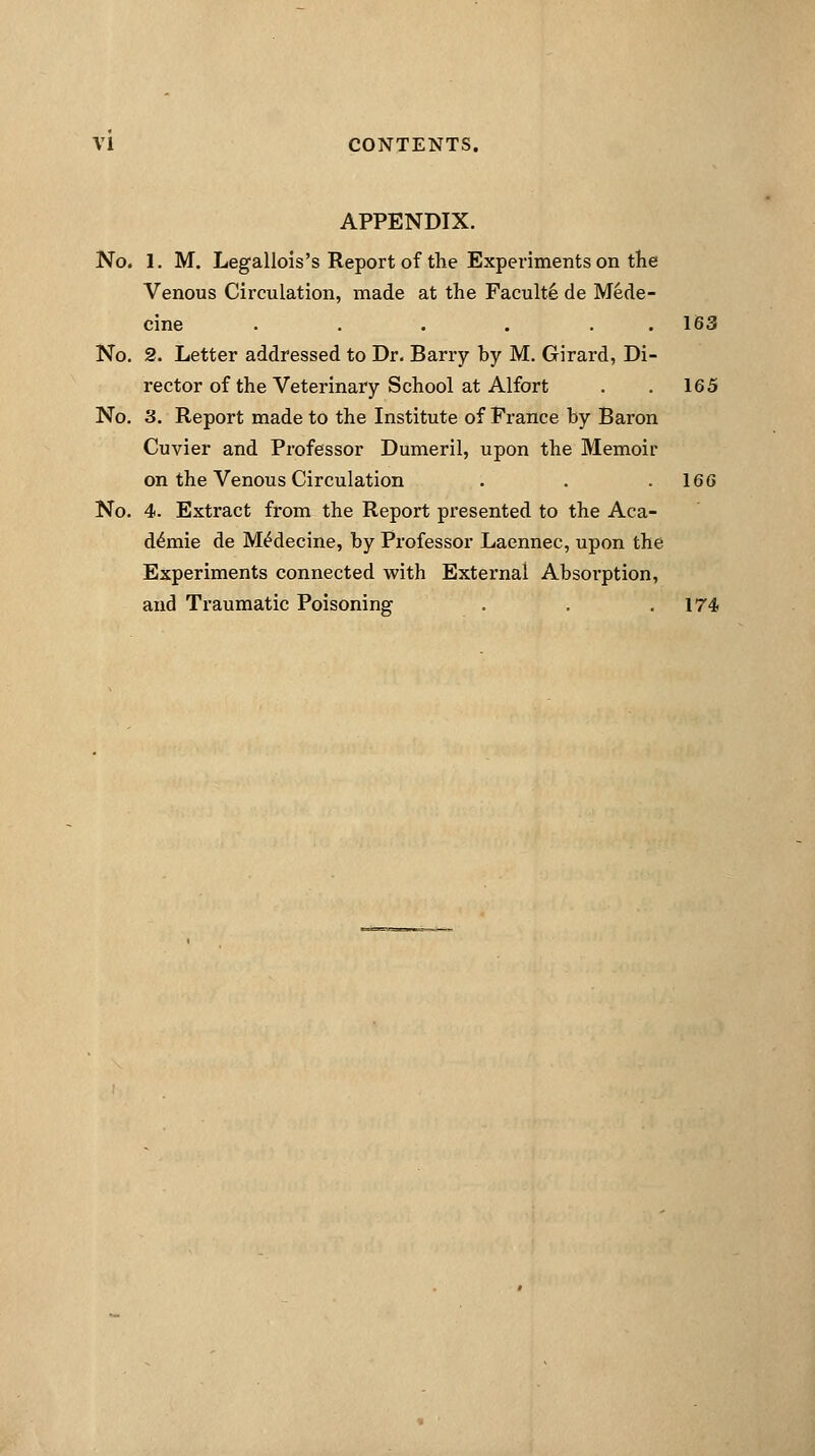 APPENDIX. No. I. M. Legallois's Report of the Experiments on the Venous Circulation, made at the Faculte de Mede- cine ...... 163 No. 2. Letter addressed to Dr. Barry by M. Girard, Di- rector of the Veterinary School at Alfort . . 165 No. 3. Report made to the Institute of Prance by Baron Cuvier and Professor Dumeril, upon the Memoir on the Venous Circulation . . .160 No. 4. Extract from the Report presented to the Aca- d£mie de M^decine, by Professor Laennec, upon the Experiments connected with External Absoi'ption, and Traumatic Poisoning . . .174