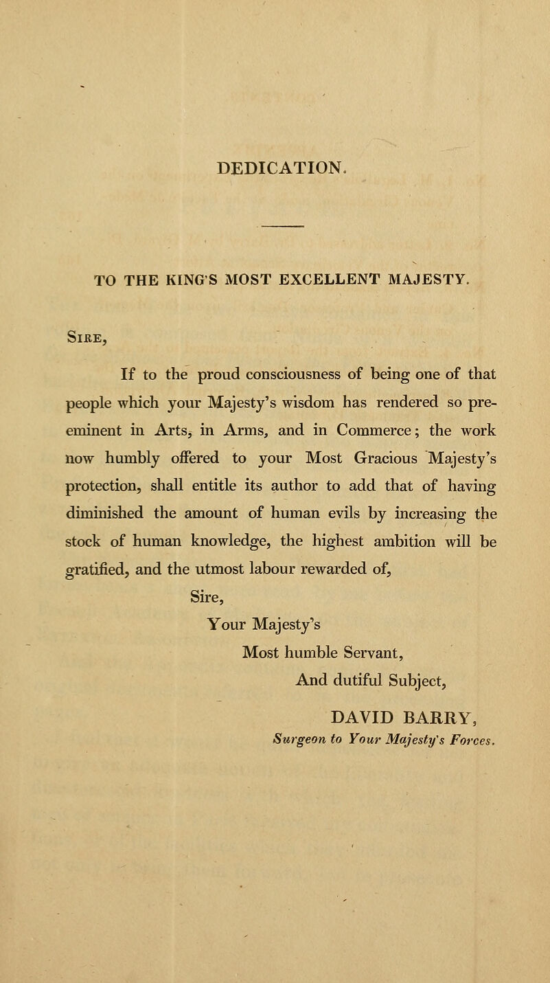 DEDICATION. TO THE KINGS MOST EXCELLENT MAJESTY. SlitE, If to the proud consciousness of being one of that people which your Majesty's wisdom has rendered so pre- eminent in Arts, in Arms, and in Commerce; the work now humbly offered to your Most Gracious Majesty's protection, shall entitle its author to add that of having diminished the amount of human evils by increasing the stock of human knowledge, the highest ambition will be gratified, and the utmost labour rewarded of, Sire, Your Majesty's Most humble Servant, And dutiful Subject, DAVID BARRY, Surgeon to Your Majesty's Forces,