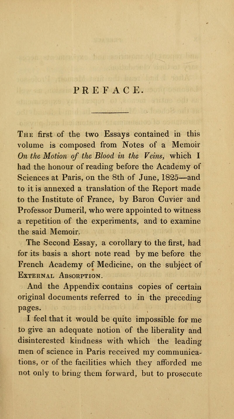 PREFACE. The first of the two Essays contained in this volume is composed from Notes of a Memoir On the Motion of the Blood in the Veins, which I had the honour of reading before the Academy of Sciences at Paris, on the 8th of June, 1825—and to it is annexed a translation of the Report made to the Institute of France, by Baron Cuvier and Professor Dumeril, who were appointed to witness a repetition of the experiments, and to examine the said Memoir. The Second Essay, a corollary to the first, had for its basis a short note read by me before the French Academy of Medicine, on the subject of External Absorption. And the x4ippendix contains copies of certain original documents referred to in the preceding pages. I feel that it would be quite impossible for me to give an adequate notion of the liberality and disinterested kindness with which the leading: men of science in Paris received my communica- tions, or of the facilities which they afforded me not only to bring them forward, but to prosecute