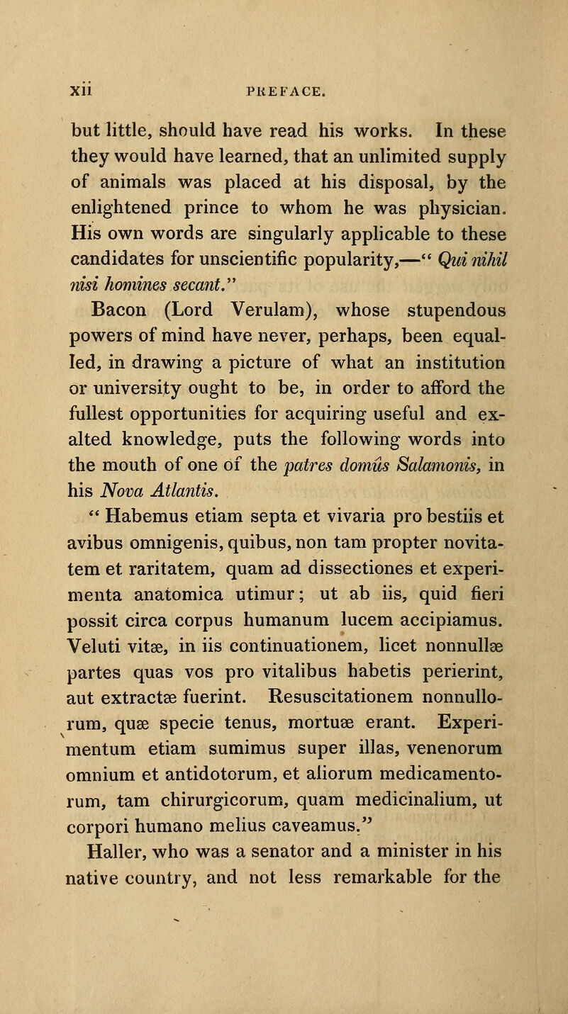 but little, should have read his works. In these they would have learned, that an unlimited supply of animals was placed at his disposal, by the enlightened prince to whom he was physician. His own words are singularly applicable to these candidates for unscientific popularity,— Qui nihil nisi homines secant. Bacon (Lord Verulam), whose stupendous powers of mind have never, perhaps, been equal- led, in drawing a picture of what an institution or university ought to be, in order to afford the fullest opportunities for acquiring useful and ex- alted knowledge, puts the following words into the mouth of one of the patres domus Salamonis, in his Nova Atlantis.  Habemus etiam septa et vivaria pro bestiis et avibus omnigenis, quibus, non tam propter novita- tem et raritatem, quam ad dissectiones et experi- menta anatomica utimur; ut ab iis, quid fieri possit circa corpus humanum lucem accipiamus. Veluti vitse, in iis continuationem, licet nonnullse partes quas vos pro vitalibus habetis perierint, aut extracts fuerint. Resuscitationem nonnullo- rum, quae specie tenus, mortuse erant. Experi- mentum etiam sumimus super illas, venenorum omnium et antidotorum, et aliorum medicamento- rum, tam chirurgicorum, quam medicinalium, ut corpori humano melius caveamus. Haller, who was a senator and a minister in his native country, and not less remarkable for the
