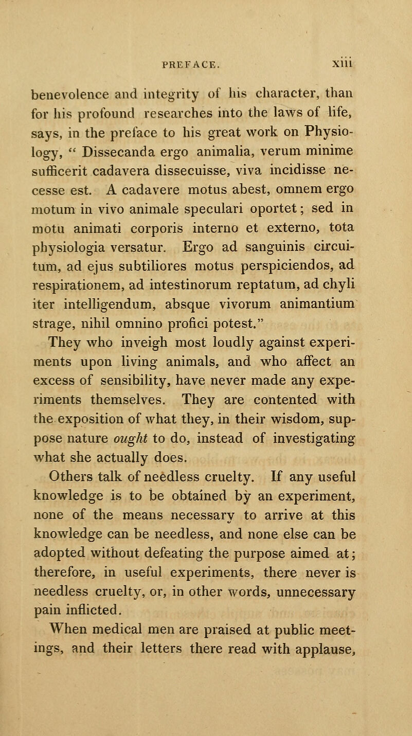 benevolence and integrity of his character, than for his profound researches into the laws of life, says, in the preface to his great work on Physio- logy,  Dissecanda ergo animalia, verum minime sufficerit cadavera dissecuisse, viva incidisse ne- cesse est. A cadavere motus abest, omnem ergo motum in vivo animale speculari oportet; sed in motu animati corporis interno et externo, tota physiologia versatur. Ergo ad sanguinis circui- tum, ad ejus subtiliores motus perspiciendos, ad respirationem, ad intestinorum reptatum, ad chyli iter intelligendum, absque vivorum animantium strage, nihil omnino profici potest. They who inveigh most loudly against experi- ments upon living animals, and who affect an excess of sensibility, have never made any expe- riments themselves. They are contented with the exposition of what they, in their wisdom, sup- pose nature ought to do, instead of investigating what she actually does. Others talk of needless cruelty. If any useful knowledge is to be obtained by an experiment, none of the means necessary to arrive at this knowledge can be needless, and none else can be adopted without defeating the purpose aimed at; therefore, in useful experiments, there never is needless cruelty, or, in other words, unnecessary pain inflicted. When medical men are praised at public meet- ings, and their letters there read with applause,