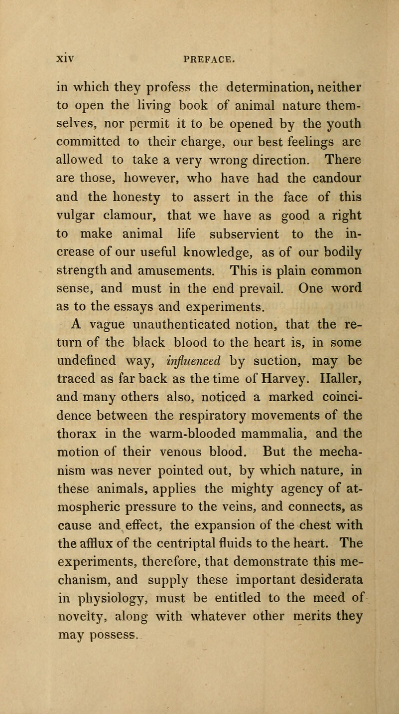 in which they profess the determination, neither to open the living book of animal nature them- selves, nor permit it to be opened by the youth committed to their charge, our best feelings are allowed to take a very wrong direction. There are those, however, who have had the candour and the honesty to assert in the face of this vulgar clamour, that we have as good a right to make animal life subservient to the in- crease of our useful knowledge, as of our bodily strength and amusements. This is plain common sense, and must in the end prevail. One word as to the essays and experiments. A vague unauthenticated notion, that the re- turn of the black blood to the heart is, in some undefined way, influenced by suction, may be traced as far back as the time of Harvey. Haller, and many others also, noticed a marked coinci- dence between the respiratory movements of the thorax in the warm-blooded mammalia, and the motion of their venous blood. But the mecha- nism was never pointed out, by which nature, in these animals, applies the mighty agency of at- mospheric pressure to the veins, and connects, as cause and effect, the expansion of the chest with the afflux of the centriptal fluids to the heart. The experiments, therefore, that demonstrate this me- chanism, and supply these important desiderata in physiology, must be entitled to the meed of novelty, along with whatever other merits they may possess.
