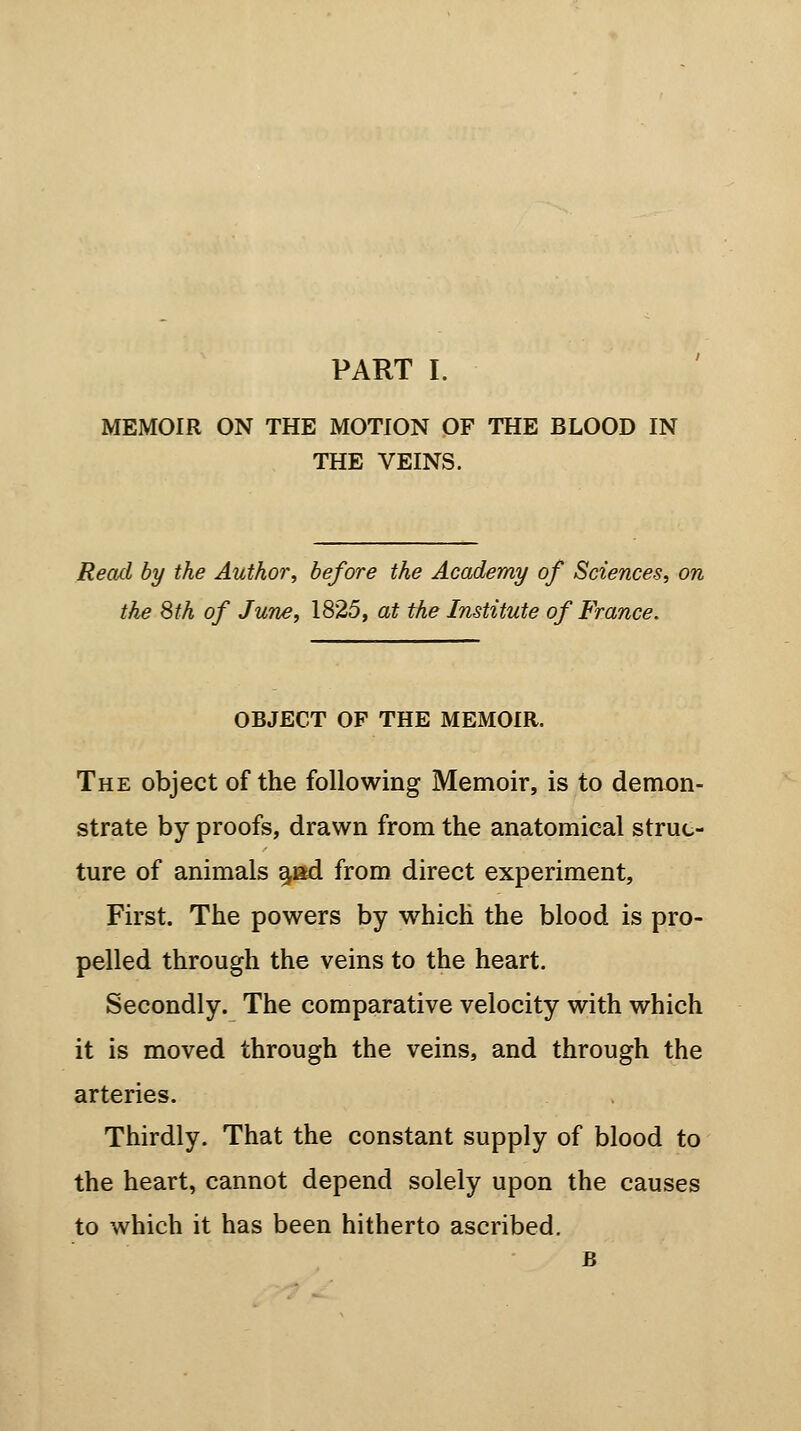 MEMOIR ON THE MOTION OF THE BLOOD IN THE VEINS. Read by the Author, before the Academy of Sciences, on the 8th of June, 1825, at the Institute of France. OBJECT OF THE MEMOIR. The object of the following Memoir, is to demon- strate by proofs, drawn from the anatomical struc- ture of animals aad from direct experiment, First. The powers by which the blood is pro- pelled through the veins to the heart. Secondly. The comparative velocity with which it is moved through the veins, and through the arteries. Thirdly. That the constant supply of blood to the heart, cannot depend solely upon the causes to which it has been hitherto ascribed. B