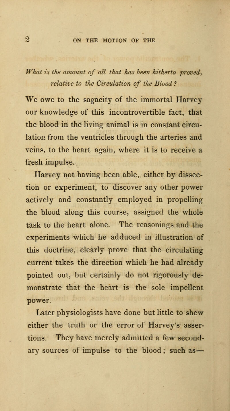 What is the amount of all that has been hitherto proved, relative to the Circulation of the Blood ? We owe to the sagacity of the immortal Harvey our knowledge of this incontrovertible fact, that the blood in the living animal is in constant circu- lation from the ventricles through the arteries and veins, to the heart again, where it is to receive a fresh impulse. Harvey not having been able, either by dissec- tion or experiment, to discover any other power actively and constantly employed in propelling the blood along this course, assigned the whole task to the heart alone. The reasonings and the experiments which he adduced in illustration of this doctrine, clearly prove that the circulating current takes the direction which he had already pointed out, but certainly do not rigorously de- monstrate that the heart is the sole impellent power. Later physiologists have done but little to shew either the truth or the error of Harvey's asser- tions. They have merely admitted a few second- ary sources of impulse to the blood; such as—