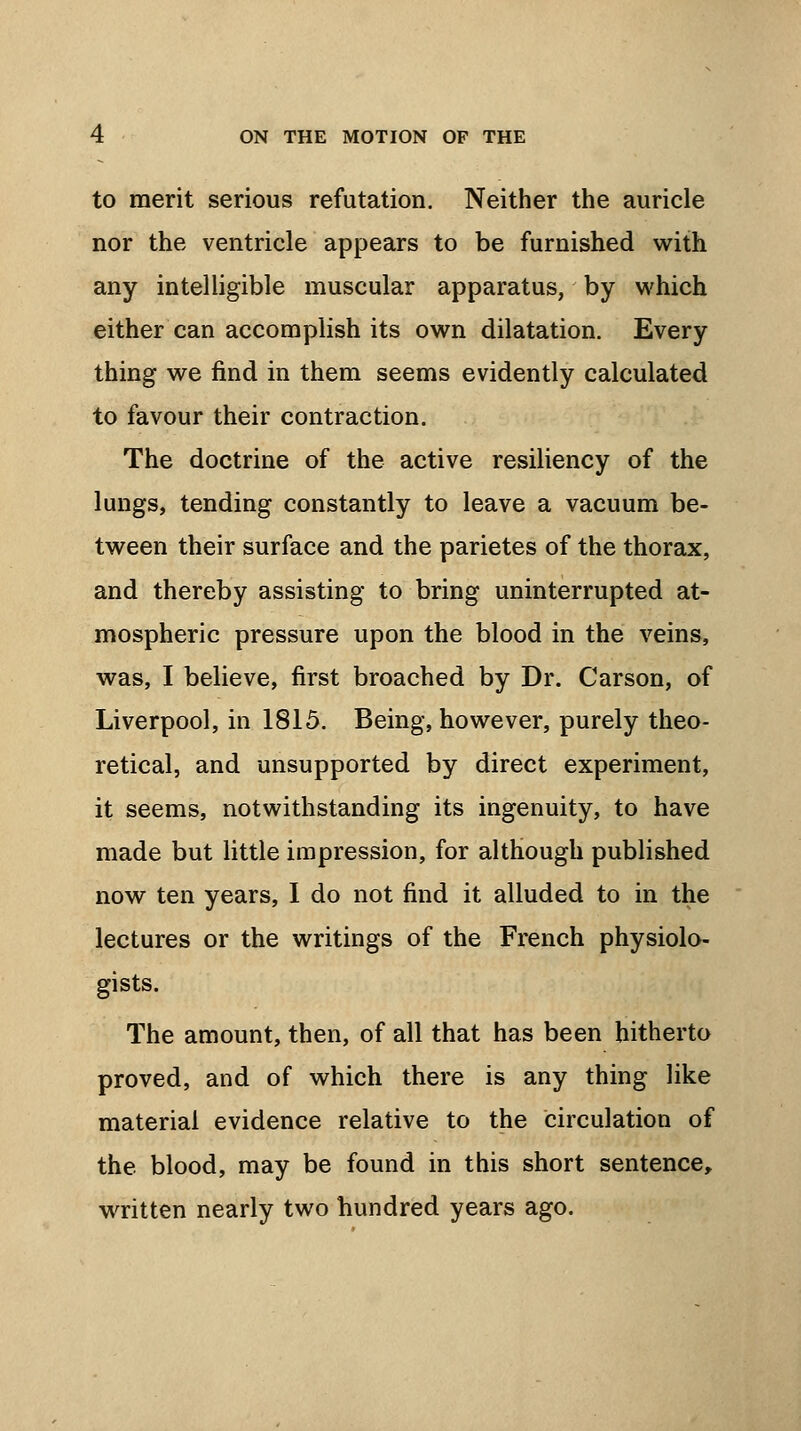 to merit serious refutation. Neither the auricle nor the ventricle appears to be furnished with any intelligible muscular apparatus, by which either can accomplish its own dilatation. Every thing we find in them seems evidently calculated to favour their contraction. The doctrine of the active resiliency of the lungs, tending constantly to leave a vacuum be- tween their surface and the parietes of the thorax, and thereby assisting to bring uninterrupted at- mospheric pressure upon the blood in the veins, was, I believe, first broached by Dr. Carson, of Liverpool, in 1815. Being, however, purely theo- retical, and unsupported by direct experiment, it seems, notwithstanding its ingenuity, to have made but little impression, for although published now ten years, I do not find it alluded to in the lectures or the writings of the French physiolo- gists. The amount, then, of all that has been hitherto proved, and of which there is any thing like material evidence relative to the circulation of the blood, may be found in this short sentence, written nearly two hundred years ago.