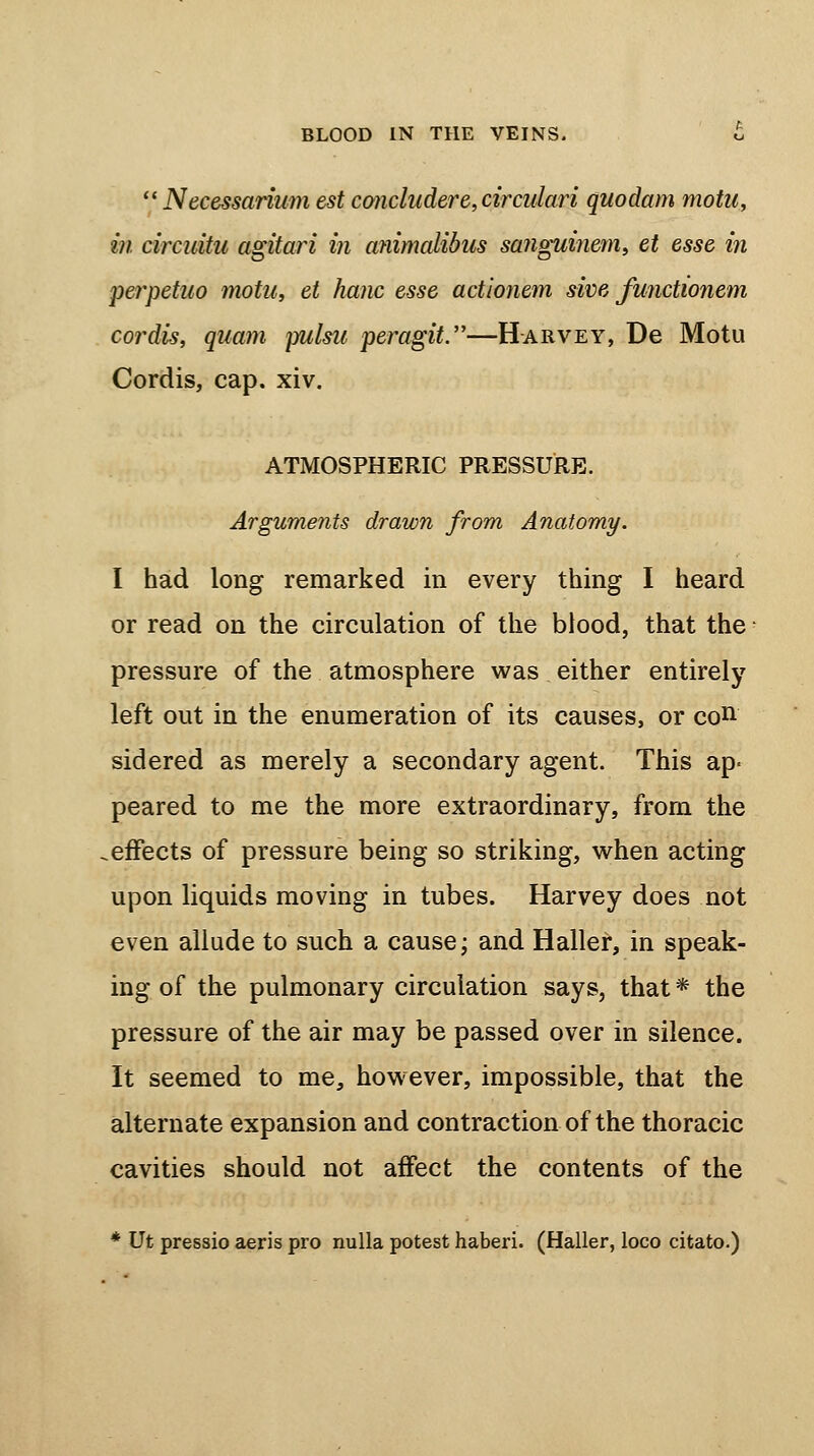  Necessarium est concludere,circulari quodam motn, in circuitu agitari in cmimalibus sanguinem, et esse in perpetuo motu, et hanc esse actionem sive functionem cordis, quam yulsu peragit.—Harvey, De Motu Cordis, cap. xiv. ATMOSPHERIC PRESSURE. Arguments drawn from Anatomy. I had long remarked in every thing I heard or read on the circulation of the blood, that the pressure of the atmosphere was either entirely left out in the enumeration of its causes, or con sidered as merely a secondary agent. This ap- peared to me the more extraordinary, from the .effects of pressure being so striking, when acting upon liquids moving in tubes. Harvey does not even allude to such a cause; and Haller, in speak- ing of the pulmonary circulation says, that * the pressure of the air may be passed over in silence. It seemed to me, however, impossible, that the alternate expansion and contraction of the thoracic cavities should not affect the contents of the * Ut pressio aeris pro nulla potest haberi. (Haller, loco citato.)