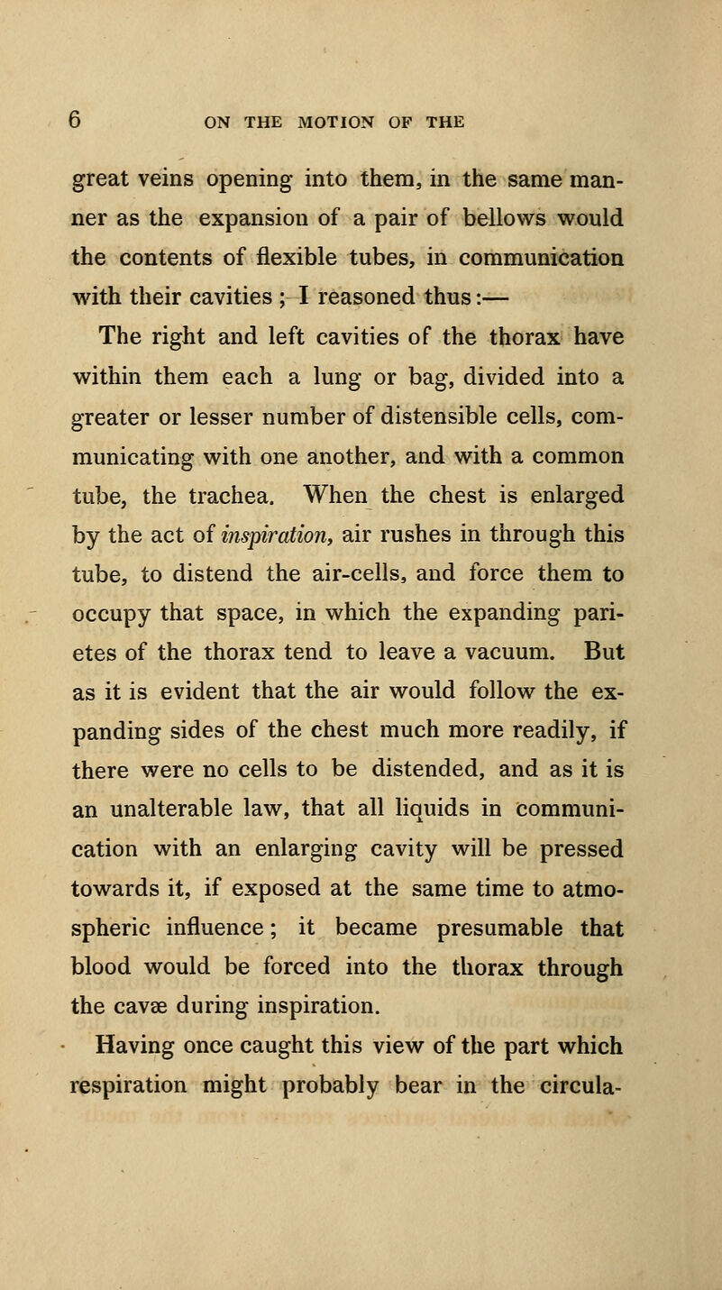 great veins opening into them, in the same man- ner as the expansion of a pair of bellows would the contents of flexible tubes, in communication with their cavities ; I reasoned thus:— The right and left cavities of the thorax have within them each a lung or bag, divided into a greater or lesser number of distensible cells, com- municating with one another, and with a common tube, the trachea. When the chest is enlarged by the act of inspiration, air rushes in through this tube, to distend the air-cells, and force them to occupy that space, in which the expanding pari- etes of the thorax tend to leave a vacuum. But as it is evident that the air would follow the ex- panding sides of the chest much more readily, if there were no cells to be distended, and as it is an unalterable law, that all liquids in communi- cation with an enlarging cavity will be pressed towards it, if exposed at the same time to atmo- spheric influence; it became presumable that blood would be forced into the thorax through the cavse during inspiration. Having once caught this view of the part which respiration might probably bear in the circula-