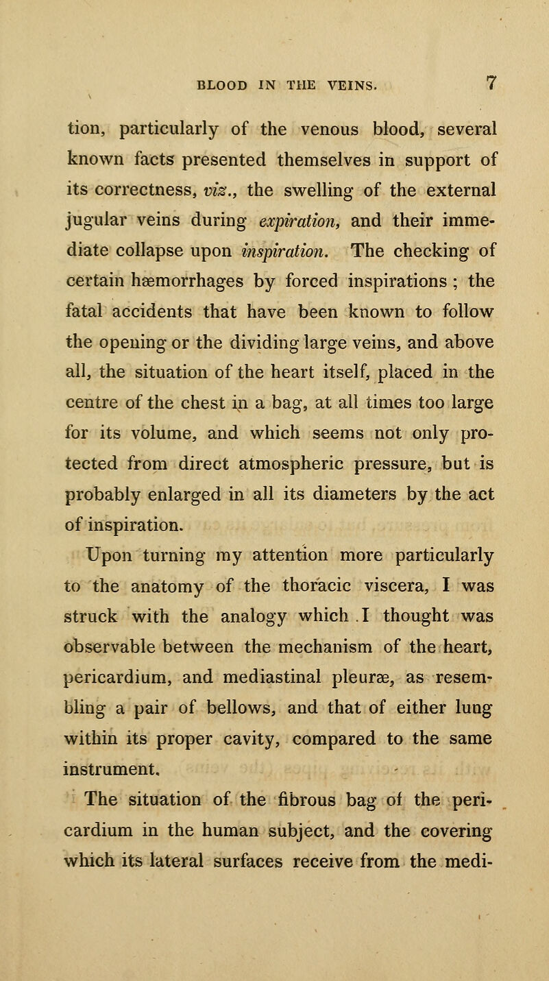 tion, particularly of the venous blood, several known facts presented themselves in support of its correctness, viz., the swelling of the external jugular veins during expiration, and their imme- diate collapse upon inspiration. The checking of certain haemorrhages by forced inspirations ; the fatal accidents that have been known to follow the opening or the dividing large veins, and above all, the situation of the heart itself, placed in the centre of the chest in a bag, at all times too large for its volume, and which seems not only pro- tected from direct atmospheric pressure, but is probably enlarged in all its diameters by the act of inspiration. Upon turning my attention more particularly to the anatomy of the thoracic viscera, I was struck with the analogy which .1 thought was observable between the mechanism of the heart, pericardium, and mediastinal pleura?, as resem- bling a pair of bellows, and that of either lung within its proper cavity, compared to the same instrument. The situation of the fibrous bag of the peri- cardium in the human subject, and the covering which its lateral surfaces receive from the medi-