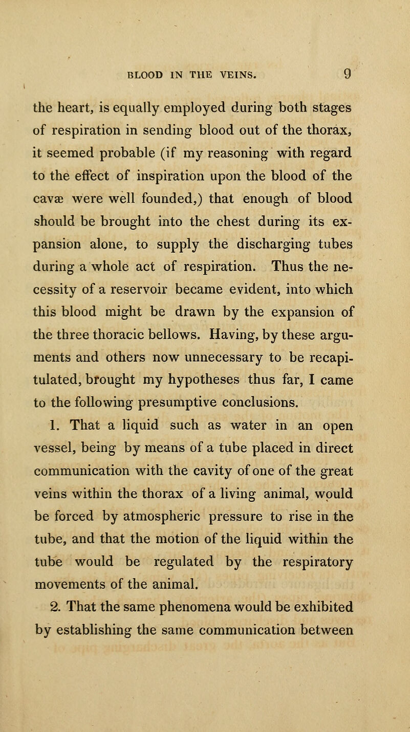 the heart, is equally employed during both stages of respiration in sending blood out of the thorax, it seemed probable (if my reasoning with regard to the effect of inspiration upon the blood of the cavae were well founded,) that enough of blood should be brought into the chest during its ex- pansion alone, to supply the discharging tubes during a whole act of respiration. Thus the ne- cessity of a reservoir became evident, into which this blood might be drawn by the expansion of the three thoracic bellows. Having, by these argu- ments and others now unnecessary to be recapi- tulated, brought my hypotheses thus far, I came to the following presumptive conclusions. 1. That a liquid such as water in an open vessel, being by means of a tube placed in direct communication with the cavity of one of the great veins within the thorax of a living animal, would be forced by atmospheric pressure to rise in the tube, and that the motion of the liquid within the tube would be regulated by the respiratory movements of the animal. 2. That the same phenomena would be exhibited by establishing the same communication between