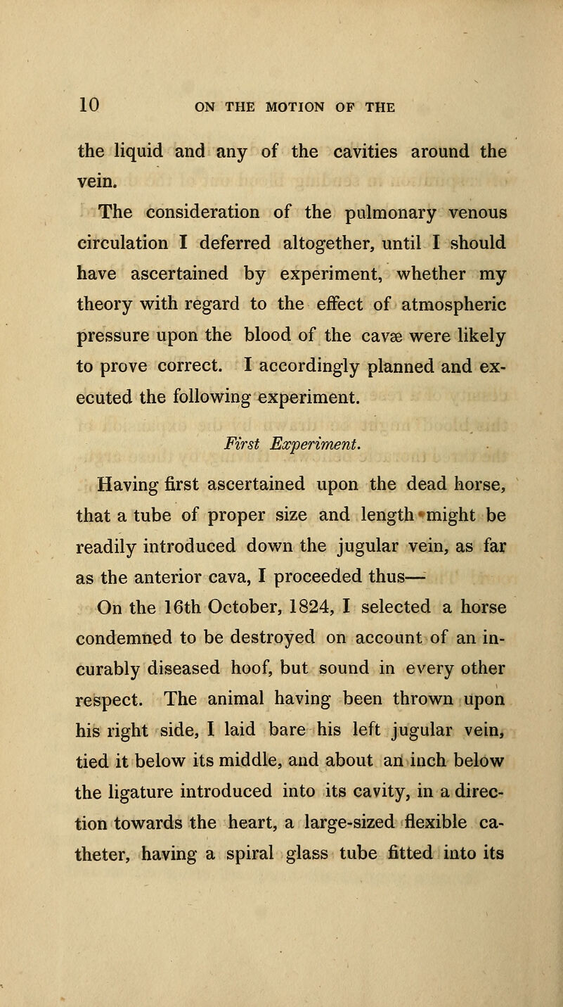the liquid and any of the cavities around the vein. The consideration of the pulmonary venous circulation I deferred altogether, until I should have ascertained by experiment, whether my theory with regard to the effect of atmospheric pressure upon the blood of the cavse were likely to prove correct. I accordingly planned and ex- ecuted the following experiment. First Experiment. Having first ascertained upon the dead horse, that a tube of proper size and length * might be readily introduced down the jugular vein, as far as the anterior cava, I proceeded thus—■ On the 16th October, 1824, I selected a horse condemned to be destroyed on account of an in- curably diseased hoof, but sound in every other respect. The animal having been thrown upon his right side, I laid bare his left jugular vein, tied it below its middle, and about an inch below the ligature introduced into its cavity, in a direc- tion towards the heart, a large-sized flexible ca- theter, having a spiral glass tube fitted into its