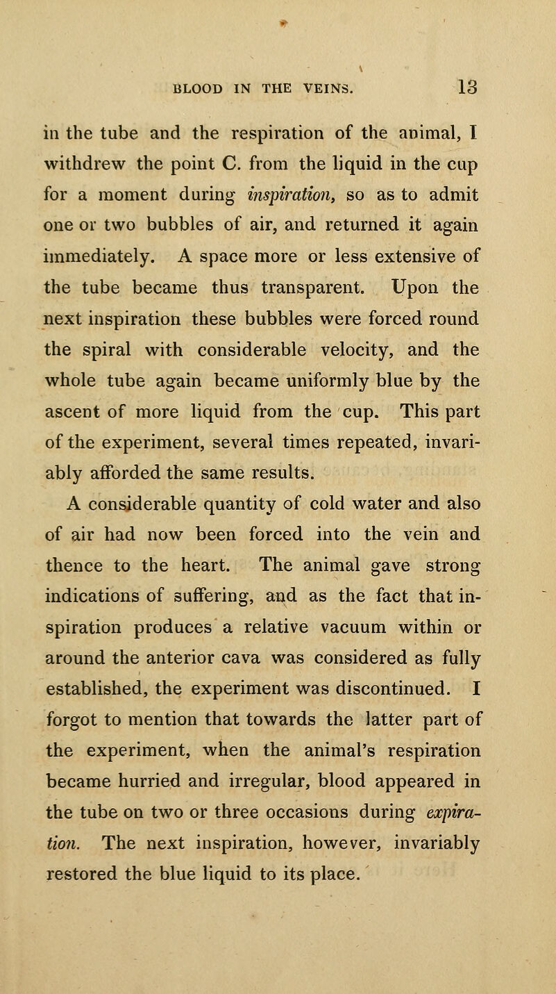 in the tube and the respiration of the animal, I withdrew the point C. from the liquid in the cup for a moment during inspiration, so as to admit one or two bubbles of air, and returned it again immediately. A space more or less extensive of the tube became thus transparent. Upon the next inspiration these bubbles were forced round the spiral with considerable velocity, and the whole tube again became uniformly blue by the ascent of more liquid from the cup. This part of the experiment, several times repeated, invari- ably afforded the same results. A considerable quantity of cold water and also of air had now been forced into the vein and thence to the heart. The animal gave strong indications of suffering, and as the fact that in- spiration produces a relative vacuum within or around the anterior cava was considered as fully established, the experiment was discontinued. I forgot to mention that towards the latter part of the experiment, when the animal's respiration became hurried and irregular, blood appeared in the tube on two or three occasions during expira- tion. The next inspiration, however, invariably restored the blue liquid to its place.