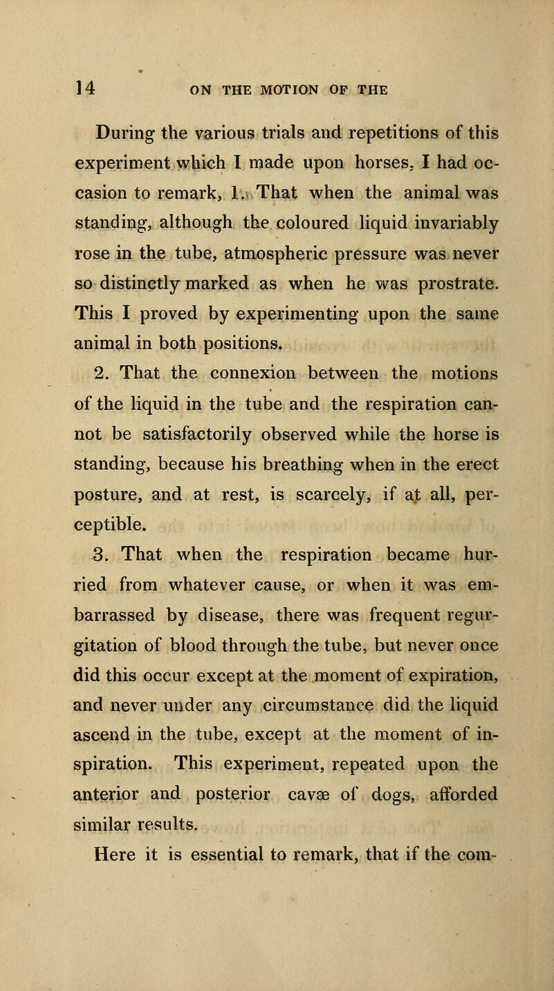 During the various trials and repetitions of this experiment which I made upon horses. I had oc- casion to remark, 1. That when the animal was standing, although the coloured liquid invariably rose in the tube, atmospheric pressure was never so distinctly marked as when he was prostrate. This I proved by experimenting upon the same animal in both positions, 2. That the connexion between the motions of the liquid in the tube and the respiration can- not be satisfactorily observed while the horse is standing, because his breathing when in the erect posture, and at rest, is scarcely, if a]t all, per- ceptible. 3. That when the respiration became hur- ried from whatever cause, or when it was em- barrassed by disease, there was frequent regur- gitation of blood through the tube, but never once did this occur except at the moment of expiration, and never under any circumstance did the liquid ascend in the tube, except at the moment of in- spiration. This experiment, repeated upon the anterior and posterior cava? of dogs, afforded similar results. Here it is essential to remark, that if the com-