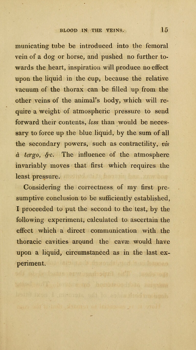 municating tube be introduced into the femoral vein of a dog or horse, and pushed no further to- wards the heart, inspiration will produce no effect upon the liquid in the cup, because the relative vacuum of the thorax can be filled up from the other veins of the animal's body, which will re- quire a weight of atmospheric pressure to send forward their contents, less than would be neces- sary to force up the blue liquid, by the sum of all the secondary powers, such as contractility, vis a tergo, fyc. The influence of the atmosphere invariably moves that first which requires the least pressure. Considering the correctness of my first pre- sumptive conclusion to be sufficiently established, I proceeded to put the second to the test, by the following experiment, calculated to ascertain the effect which a direct communication with the thoracic cavities around the cava? would have upon a liquid, circumstanced as in the last ex- periment.
