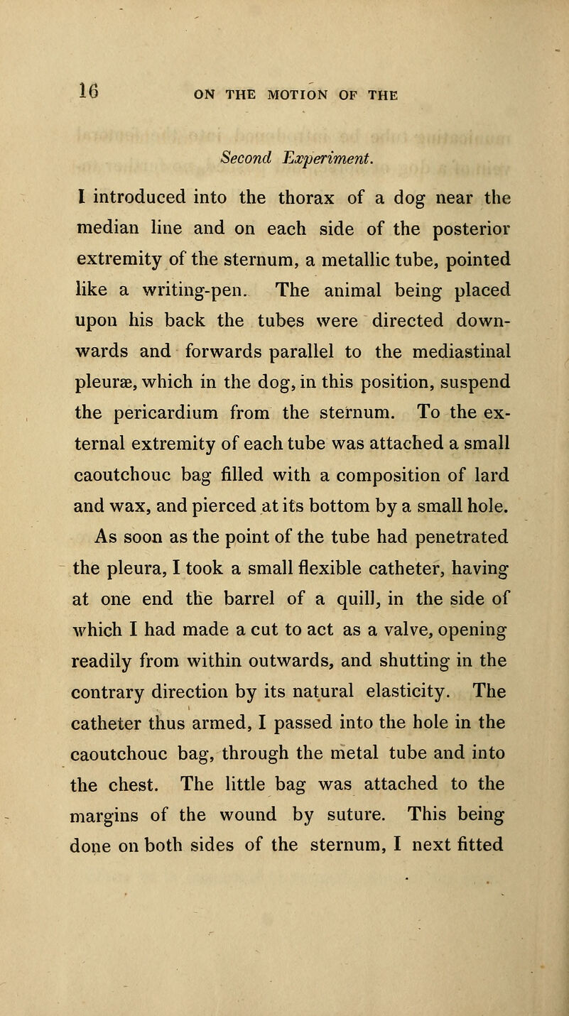 Second Experiment. I introduced into the thorax of a dog near the median line and on each side of the posterior extremity of the sternum, a metallic tube, pointed like a writing-pen. The animal being placed upon his back the tubes were directed down- wards and forwards parallel to the mediastinal pleurae, which in the dog, in this position, suspend the pericardium from the sternum. To the ex- ternal extremity of each tube was attached a small caoutchouc bag filled with a composition of lard and wax, and pierced at its bottom by a small hole. As soon as the point of the tube had penetrated the pleura, I took a small flexible catheter, having at one end the barrel of a quill, in the side of which I had made a cut to act as a valve, opening readily from within outwards, and shutting in the contrary direction by its natural elasticity. The catheter thus armed, I passed into the hole in the caoutchouc bag, through the metal tube and into the chest. The little bag was attached to the margins of the wound by suture. This being done on both sides of the sternum, I next fitted
