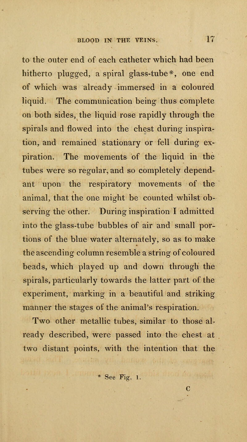 to the outer end of each catheter which had been hitherto plugged, a spiral glass-tube*, one end of which was already immersed in a coloured liquid. The communication being thus complete on both sides, the liquid rose rapidly through the spirals and flowed into the chest during inspira- tion, and remained stationary or fell during ex- piration. The movements of the liquid in the tubes were so regular, and so completely depend- ant upon the respiratory movements of the animal, that the one might be counted whilst ob- serving the other. During inspiration I admitted into the glass-tube bubbles of air and small por- tions of the blue water alternately, so as to make the ascending column resemble a string of coloured beads, which played up and down through the spirals, particularly towards the latter part of the experiment, marking in a beautiful and striking manner the stages of the animal's respiration. Two other metallic tubes, similar to those al- ready described, were passed into the chest at two distant points, with the intention that the