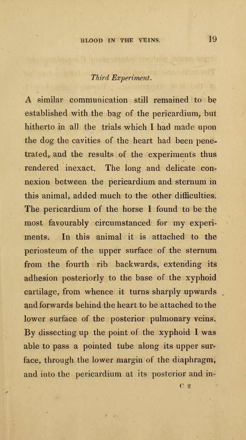 Third Experiment. A similar communication still remained to be established with the bag of the pericardium, but hitherto in all the trials which I had made upon the dog the cavities of the heart had been pene- trated, and the results of the experiments thus rendered inexact. The long and delicate con- nexion between the pericardium and sternum in this animal, added much to the other difficulties. The pericardium of the horse I found to be the most favourably circumstanced for my experi- ments. In this animal it is attached to the periosteum of the upper surface of the sternum from the fourth rib backwards, extending its adhesion posteriorly to the base of the xyphoid cartilage, from whence it turns sharply upwards and forwards behind the heart to be attached to the lower surface of the posterior pulmonary veins. By dissecting up the point of the xyphoid I was able to pass a pointed tube along its upper sur- face, through the lower margin of the diaphragm, and into the pericardium at its posterior and in- C 2