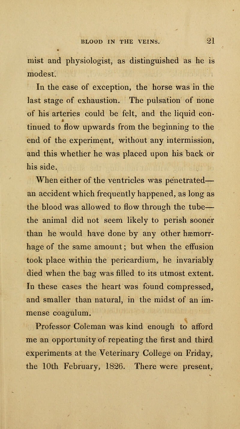 • mist and physiologist, as distinguished as he is modest. In the case of exception, the horse was in the last stage of exhaustion. The pulsation of none of his arteries could be felt, and the liquid eon- $. tinued to flow upwards from the beginning to the end of the experiment, without any intermission, and this whether he was placed upon his back or his side. When either of the ventricles was penetrated— an accident which frequently happened, as long as the blood was allowed to flow through the tube— the animal did not seem likely to perish sooner than he would have done by any other haemorr- hage of the same amount; but when the effusion took place within the pericardium, he invariably died when the bag was filled to its utmost extent. In these cases the heart was found compressed, and smaller than natural, in the midst of an im- mense coagulum. Professor Coleman was kind enough to afford me an opportunity of repeating the first and third experiments at the Veterinary College on Friday, the 10th February, 1826. There were present,