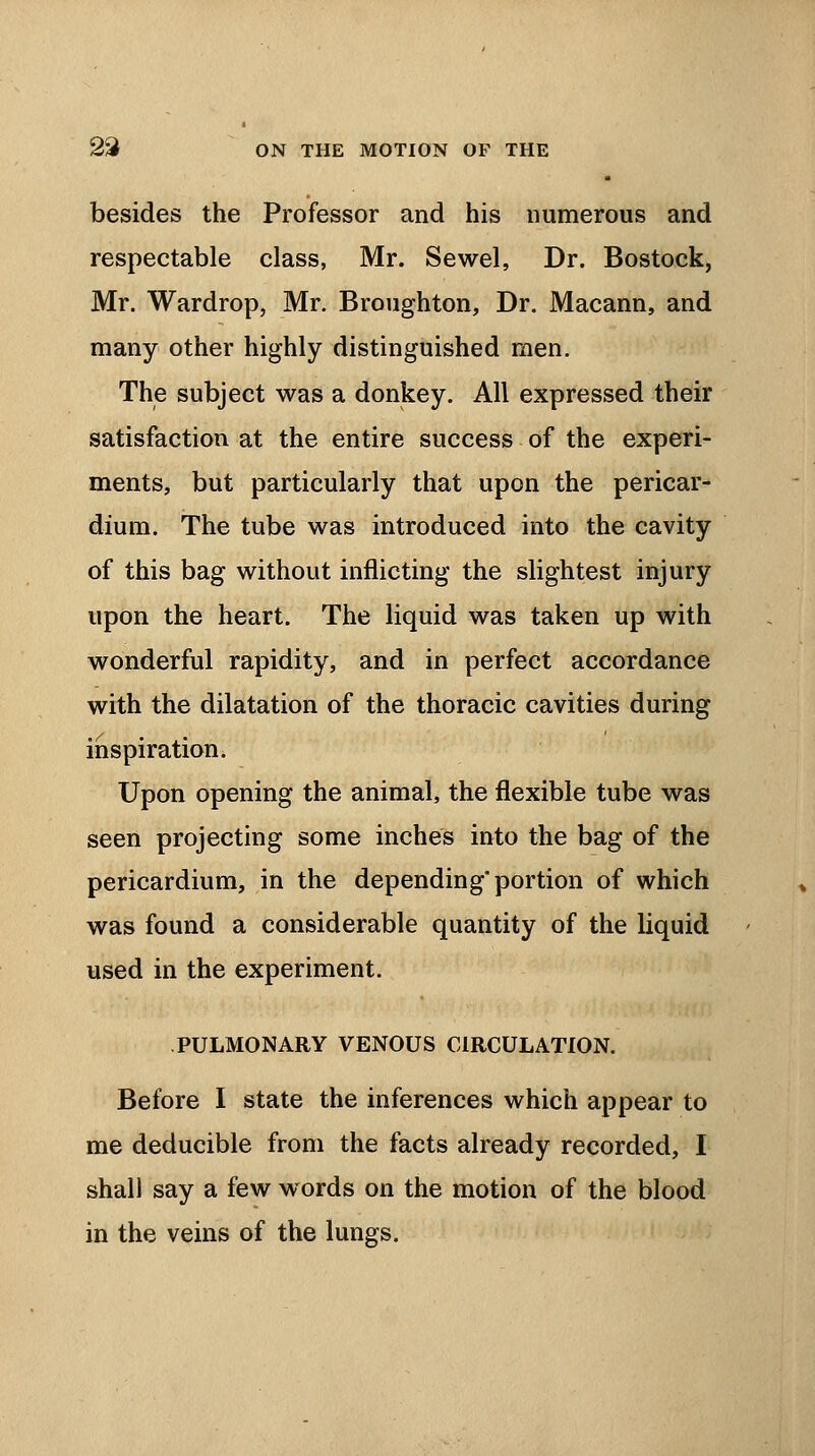 besides the Professor and his numerous and respectable class, Mr. Sewel, Dr. Bostock, Mr. Wardrop, Mr. Broughton, Dr. Macann, and many other highly distinguished men. The subject was a donkey. All expressed their satisfaction at the entire success of the experi- ments, but particularly that upon the pericar- dium. The tube was introduced into the cavity of this bag without inflicting the slightest injury upon the heart. The liquid was taken up with wonderful rapidity, and in perfect accordance with the dilatation of the thoracic cavities during inspiration. Upon opening the animal, the flexible tube was seen projecting some inches into the bag of the pericardium, in the depending portion of which was found a considerable quantity of the liquid used in the experiment. PULMONARY VENOUS CIRCULATION. Before I state the inferences which appear to me deducible from the facts already recorded, I shall say a few words on the motion of the blood in the veins of the lungs.