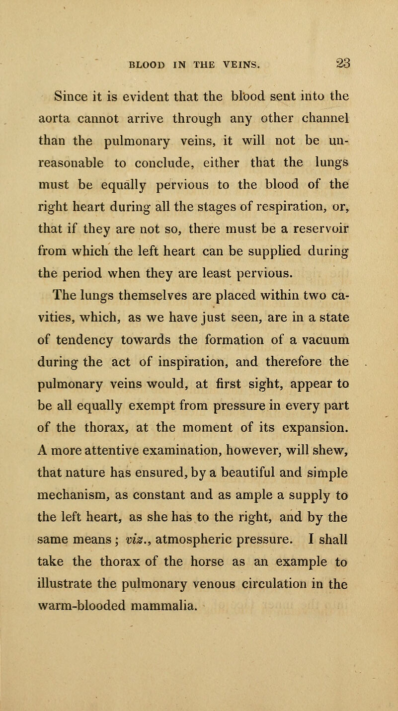 Since it is evident that the blood sent into the aorta cannot arrive through any other channel than the pulmonary veins, it will not be un- reasonable to conclude, either that the lungs must be equally pervious to the blood of the right heart during all the stages of respiration, or, that if they are not so, there must be a reservoir from which the left heart can be supplied during the period when they are least pervious. The lungs themselves are placed within two ca- vities, which, as we have just seen, are in a state of tendency towards the formation of a vacuum during the act of inspiration, and therefore the pulmonary veins would, at first sight, appear to be all equally exempt from pressure in every part of the thorax, at the moment of its expansion. A more attentive examination, however, will shew, that nature has ensured, by a beautiful and simple mechanism, as constant and as ample a supply to the left heart, as she has to the right, and by the same means; w%., atmospheric pressure. I shall take the thorax of the horse as an example to illustrate the pulmonary venous circulation in the warm-blooded mammalia.