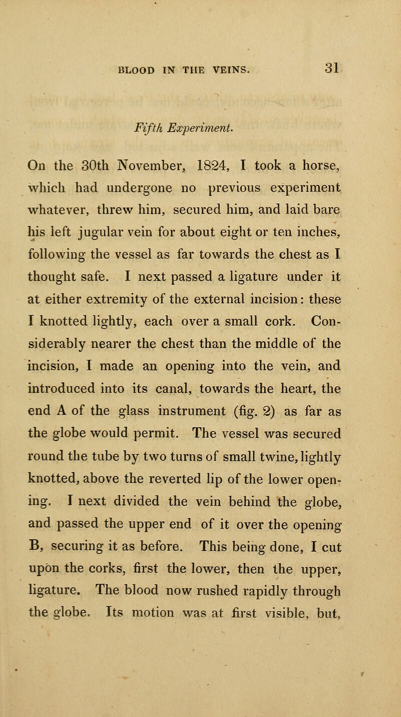 Fifth Experiment. On the 30th November, 1824, I took a horse, which had undergone no previous experiment whatever, threw him, secured him, and laid bare his left jugular vein for about eight or ten inches, following the vessel as far towards the chest as I thought safe. I next passed a ligature under it at either extremity of the external incision: these I knotted lightly, each over a small cork. Con- siderably nearer the chest than the middle of the incision, I made an opening into the vein, and introduced into its canal, towards the heart, the end A of the glass instrument (fig. 2) as far as the globe would permit. The vessel was secured round the tube by two turns of small twine, lightly knotted, above the reverted lip of the lower open- ing. I next divided the vein behind the globe, and passed the upper end of it over the opening B, securing it as before. This being done, I cut upon the corks, first the lower, then the upper, ligature. The blood now rushed rapidly through the globe. Its motion was at first visible, but,