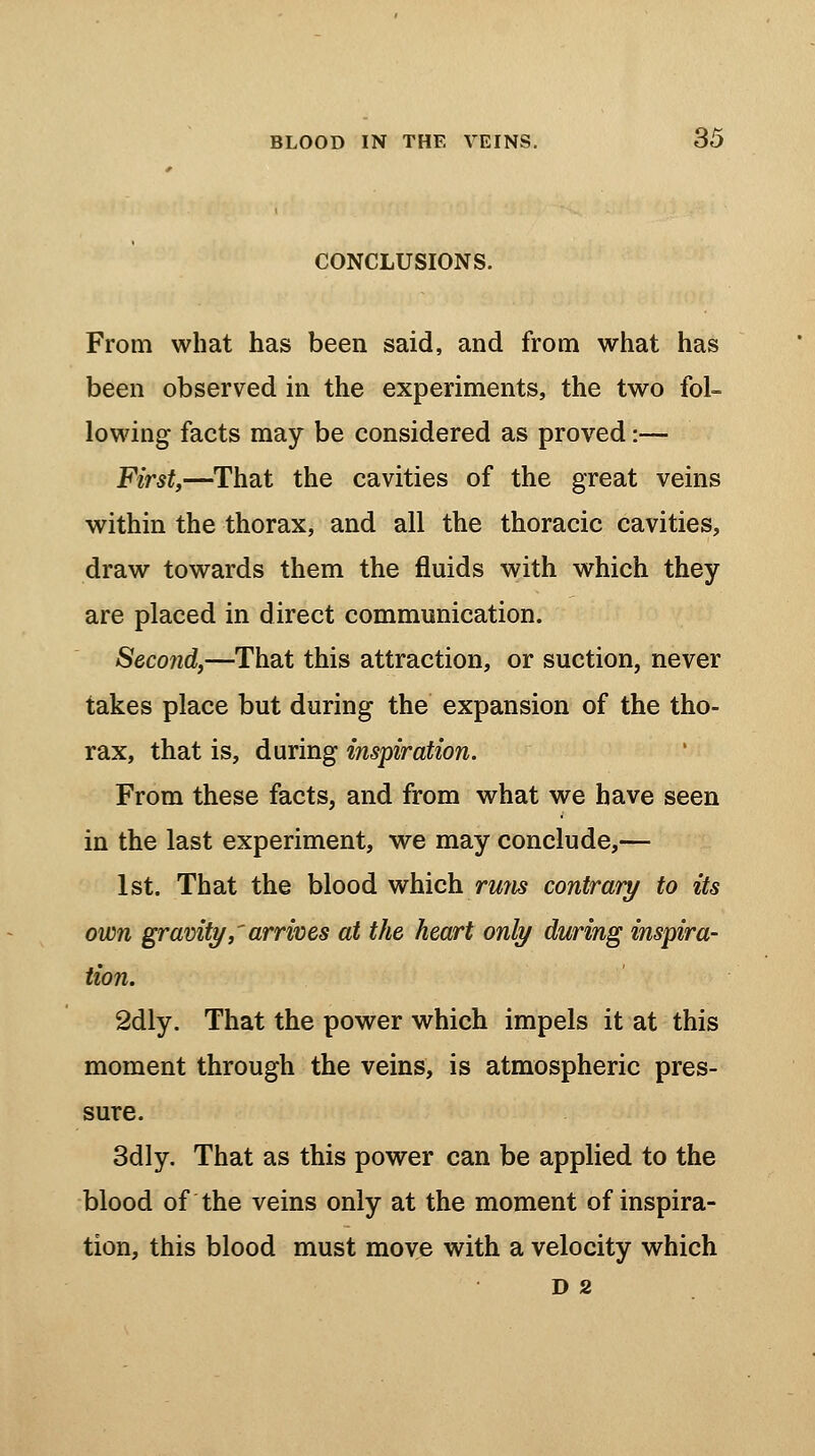 CONCLUSIONS. From what has been said, and from what has been observed in the experiments, the two fol- lowing facts may be considered as proved:— First,—That the cavities of the great veins within the thorax, and all the thoracic cavities, draw towards them the fluids with which they are placed in direct communication. Second,—That this attraction, or suction, never takes place but during the expansion of the tho- rax, that is, during inspiration. From these facts, and from what we have seen in the last experiment, we may conclude,— 1st. That the blood which rmis contrary to its own gravity,'arrives at the heart only during inspira- tion. 2dly. That the power which impels it at this moment through the veins, is atmospheric pres- sure. 3dly. That as this power can be applied to the blood of the veins only at the moment of inspira- tion, this blood must move with a velocity which D 2