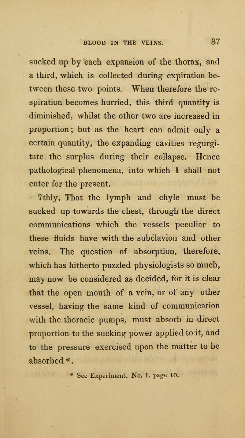 sucked up by each expansion of the thorax, and a third, which is collected during expiration be- tween these two points. When therefore the re- spiration becomes hurried, this third quantity is diminished, whilst the other two are increased in proportion; but as the heart can admit only a certain quantity, the expanding cavities regurgi- tate the surplus during their collapse, Hence pathological phenomena, into which I shall not enter for the present. 7thly, That the lymph and chyle must be sucked up towards the chest, through the direct communications which the vessels peculiar to these fluids have with the subclavion and other veins. The question of absorption, therefore, which has hitherto puzzled physiologists so much, may now be considered as decided, for it is clear that the open mouth of a vein, or of any other vessel, having the same kind of communication with the thoracic pumps, must absorb in direct proportion to the sucking power applied to it, and to the pressure exercised upon the matter to be absorbed *. * See Experiment, No. 1, page 10.