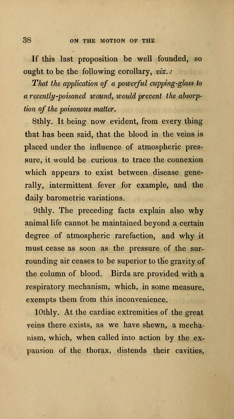 If this last proposition be well founded, so ought to be the following corollary, viz. : That the application of a powerful cupping-glass to a recently-poisoned wound, would prevent the absorp- tion of the poisonous matter. 8thly. It being now evident, from every thing that has been said, that the blood in the veins is placed under the influence of atmospheric pres- sure, it would be curious to trace the connexion which appears to exist between disease gene- rally, intermittent fever for example, and the daily barometric variations. 9thly. The preceding facts explain also why animal life cannot be maintained beyond a certain degree of atmospheric rarefaction, and why it must cease as soon as the pressure of the sur- rounding air ceases to be superior to the gravity of the column of blood. Birds are provided with a respiratory mechanism, which, in some measure, exempts them from this inconvenience. lOthly. At the cardiac extremities of the great veins there exists, as we have shewn, a mecha- nism, which, when called into action by the ex- pansion of the thorax, distends their cavities,
