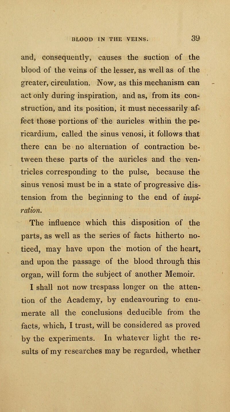 and, consequently, causes the suction of the blood of the veins of the lesser, as well as of the greater, circulation. Now, as this mechanism can act only during inspiration, and as, from its con- struction, and its position, it must necessarily af- fect those portions of the auricles within the pe- ricardium, called the sinus venosi, it follows that there can be no alternation of contraction be- tween these parts of the auricles and the ven- tricles corresponding to the pulse, because the sinus venosi must be in a state of progressive dis- tension from the beginning to the end of inspi- ration. The influence which this disposition of the parts, as well as the series of facts hitherto no- ticed, may have upon the motion of the heart, and upon the passage of the blood through this organ, will form the subject of another Memoir. I shall not now trespass longer on the atten- tion of the Academy, by endeavouring to enu- merate all the conclusions deducible from the facts, which, I trust, will be considered as proved by the experiments. In whatever light the re- sults of my researches may be regarded, whether