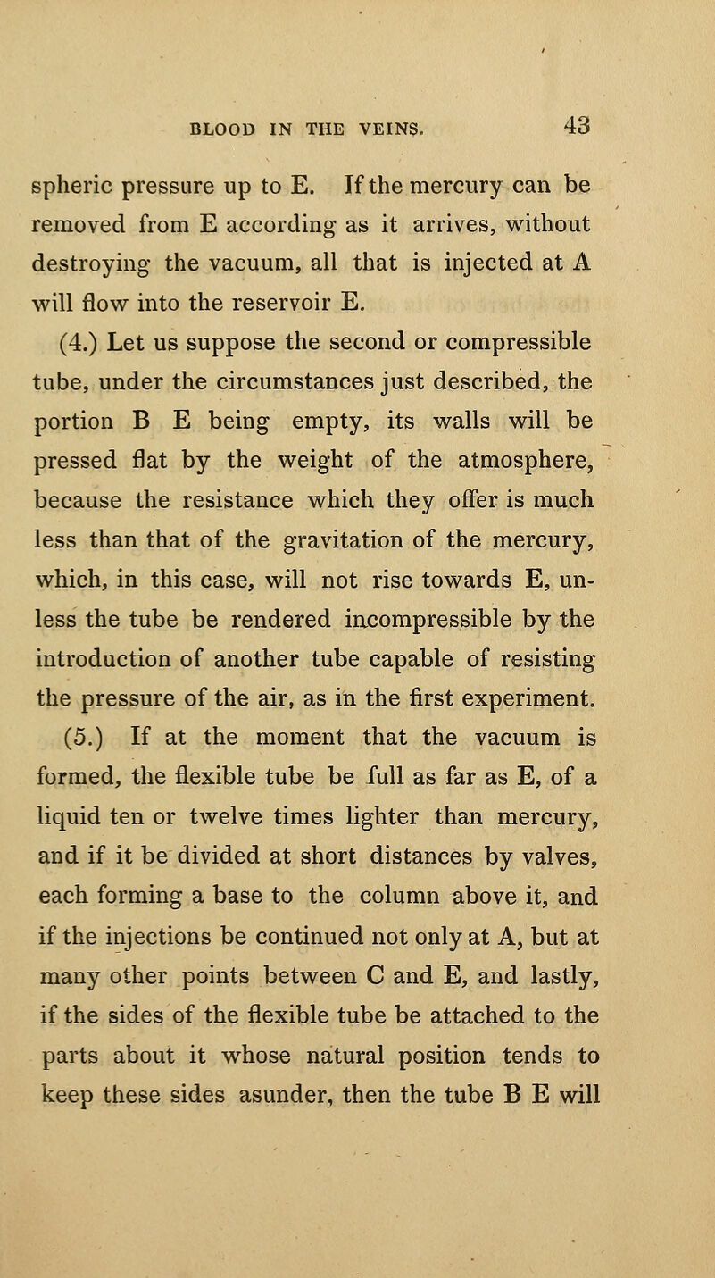 spheric pressure up to E. If the mercury can be removed from E according as it arrives, without destroying the vacuum, all that is injected at A will flow into the reservoir E. (4.) Let us suppose the second or compressible tube, under the circumstances just described, the portion B E being empty, its walls will be pressed flat by the weight of the atmosphere, because the resistance which they offer is much less than that of the gravitation of the mercury, which, in this case, will not rise towards E, un- less the tube be rendered incompressible by the introduction of another tube capable of resisting the pressure of the air, as in the first experiment. (5.) If at the moment that the vacuum is formed, the flexible tube be full as far as E, of a liquid ten or twelve times lighter than mercury, and if it be divided at short distances by valves, each forming a base to the column above it, and if the injections be continued not only at A, but at many other points between C and E, and lastly, if the sides of the flexible tube be attached to the parts about it whose natural position tends to keep these sides asunder, then the tube B E will