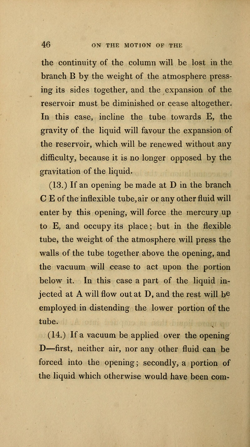 the continuity of the column will be lost in the branch B by the weight of the atmosphere press- ing its sides together, and the expansion of the reservoir must be diminished or cease altogether. In this case, incline the tube towards E, the gravity of the liquid will favour the expansion of the reservoir, which will be renewed without any difficulty, because it is no longer opposed by the gravitation of the liquid. (13.) If an opening be made at D in the branch C E of the inflexible tube, air or any other fluid will enter by this opening, will force the mercury up to E, and occupy its place; but in the flexible tube, the weight of the atmosphere will press the walls of the tube together above the opening, and the vacuum will cease to act upon the portion below it. In this case a part of the liquid in- jected at A will flow out at D, and the rest will be employed in distending the lower portion of the tube. (14.) If a vacuum be applied over the opening D—first, neither air, nor any other fluid can be forced into the opening; secondly, a portion of the liquid which otherwise would have been com-