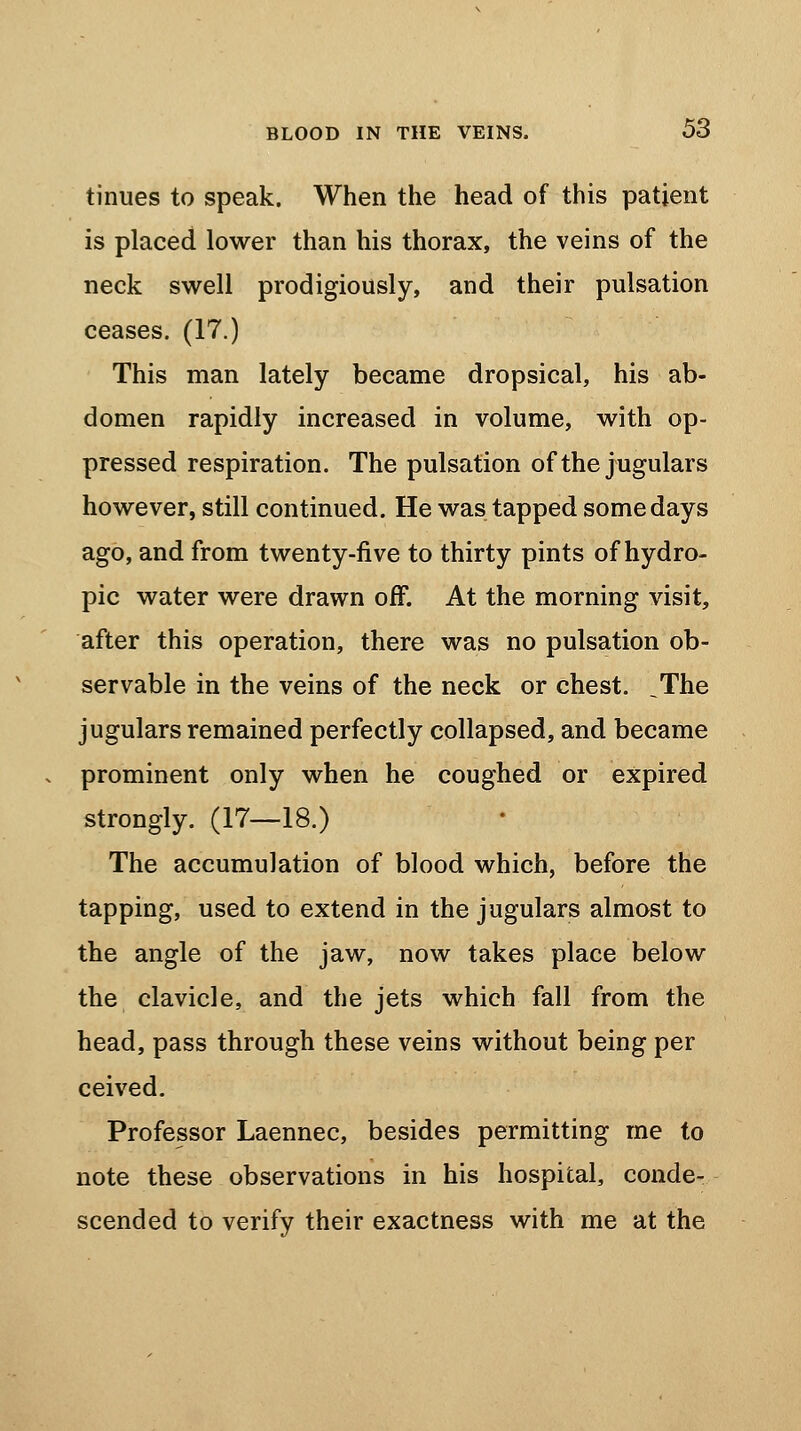 tinues to speak. When the head of this patient is placed lower than his thorax, the veins of the neck swell prodigiously, and their pulsation ceases. (17.) This man lately became dropsical, his ab- domen rapidly increased in volume, with op- pressed respiration. The pulsation of the jugulars however, still continued. He was tapped some days ago, and from twenty-five to thirty pints of hydro- pic water were drawn off. At the morning visit, after this operation, there was no pulsation ob- servable in the veins of the neck or chest. ,The jugulars remained perfectly collapsed, and became prominent only when he coughed or expired strongly. (17—18.) The accumulation of blood which, before the tapping, used to extend in the jugulars almost to the angle of the jaw, now takes place below the clavicle, and the jets which fall from the head, pass through these veins without being per ceived. Professor Laennec, besides permitting me to note these observations in his hospital, conde- scended to verify their exactness with me at the