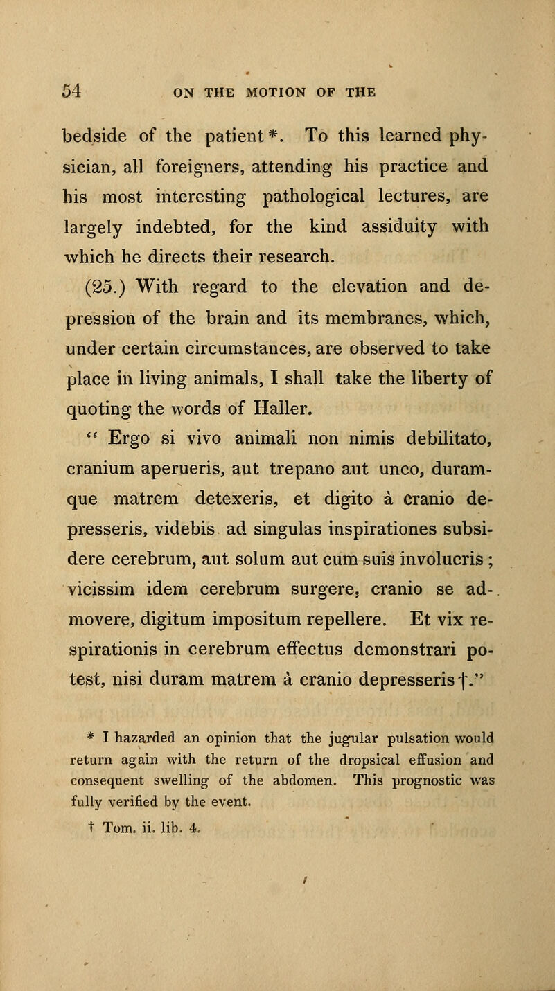 bedside of the patient*. To this learned phy- sician, all foreigners, attending his practice and his most interesting pathological lectures, are largely indebted, for the kind assiduity with which he directs their research. (25.) With regard to the elevation and de- pression of the brain and its membranes, which, under certain circumstances, are observed to take place in living animals, I shall take the liberty of quoting the words of Haller.  Ergo si vivo animali non nimis debilitato, cranium aperueris, aut trepano aut unco, duram- que matrem detexeris, et digito a cranio de- presseris, videbis ad singulas inspirationes subsi- dere cerebrum, aut solum aut cum suis involucris ; vicissim idem cerebrum surgere, cranio se ad- mo vere, digitum impositum repellere. Et vix re- spirationis in cerebrum effectus demonstrari po- test, nisi duram matrem a cranio depresserisf. * I hazarded an opinion that the jugular pulsation would return again with the return of the dropsical effusion and consequent swelling of the abdomen. This prognostic was fully verified by the event. t Tom. ii. lib. 4.