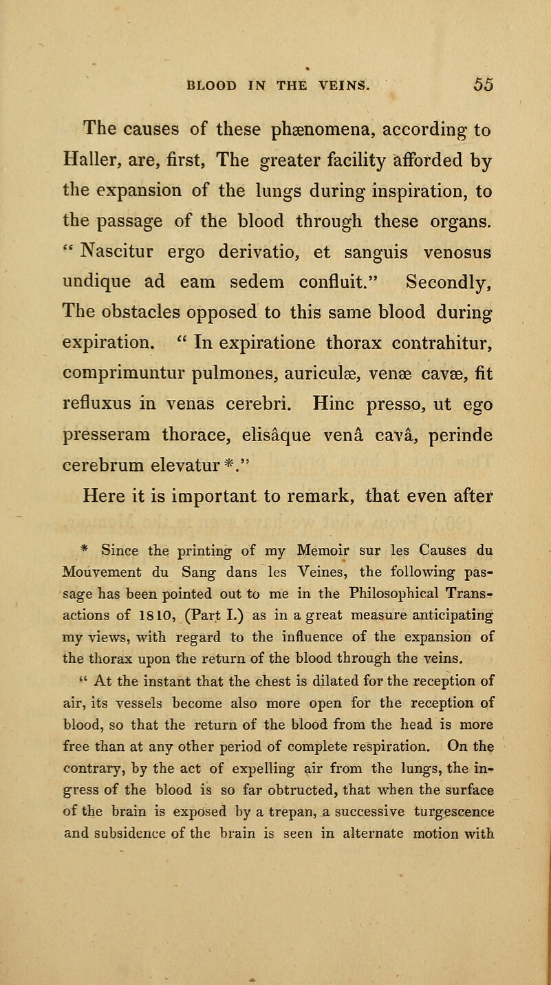 The causes of these phenomena, according to Haller, are, first, The greater facility afforded by the expansion of the lungs during inspiration, to the passage of the blood through these organs.  Nascitur ergo derivatio, et sanguis venosus undique ad earn sedem confluit. Secondly, The obstacles opposed to this same blood during expiration.  In expiratione thorax contrahitur, comprimuntur pulmones, auriculae, vena? cavae, fit refluxus in venas cerebri. Hinc presso, ut ego presseram thorace, elisaque vena cava, perinde cerebrum elevatur*. Here it is important to remark, that even after * Since the printing of my Memoir sur les Causes du Mouvement du Sang dans les Veines, the following pas- sage has been pointed out to me in the Philosophical Trans- actions of 1810, (Part I.)as in a great measure anticipating my views, with regard to the influence of the expansion of the thorax upon the return of the blood through the veins.  At the instant that the chest is dilated for the reception of air, its vessels become also more open for the reception of blood, so that the return of the blood from the head is more free than at any other period of complete respiration. On the contrary, by the act of expelling air from the lungs, the in- gress of the blood is so far obtructed, that when the surface of the brain is exposed by a trepan, a successive turgescence and subsidence of the brain is seen in alternate motion with