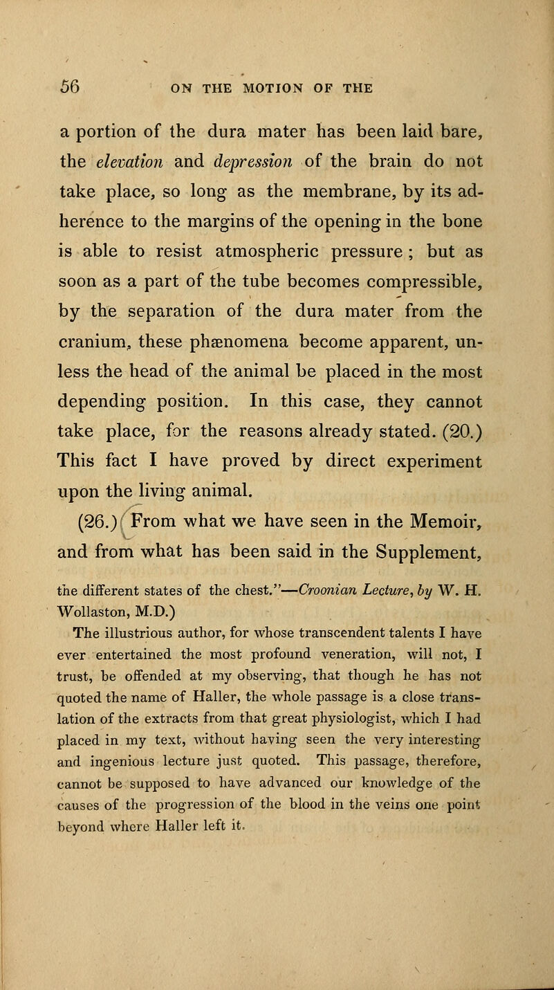 a portion of the dura mater has been laid bare, the elevatioji and depression of the brain do not take place, so long as the membrane, by its ad- herence to the margins of the opening in the bone is able to resist atmospheric pressure ; but as soon as a part of the tube becomes compressible, by the separation of the dura mater from the cranium, these phenomena become apparent, un- less the head of the animal be placed in the most depending position. In this case, they cannot take place, for the reasons already stated. (20.) This fact I have proved by direct experiment upon the living animal. (26.) From what we have seen in the Memoir, and from what has been said in the Supplement, the different states of the chest.—Croonian Lecture, by W. H. Wollaston, M.D.) The illustrious author, for whose transcendent talents I have ever entertained the most profound veneration, will not, I trust, be offended at my observing, that though he has not quoted the name of Haller, the whole passage is a close trans- lation of the extracts from that great physiologist, which I had placed in my text, without having seen the very interesting and ingenious lecture just quoted. This passage, therefore, cannot be supposed to have advanced our knowledge of the causes of the progression of the blood in the veins one point beyond where Haller left it.