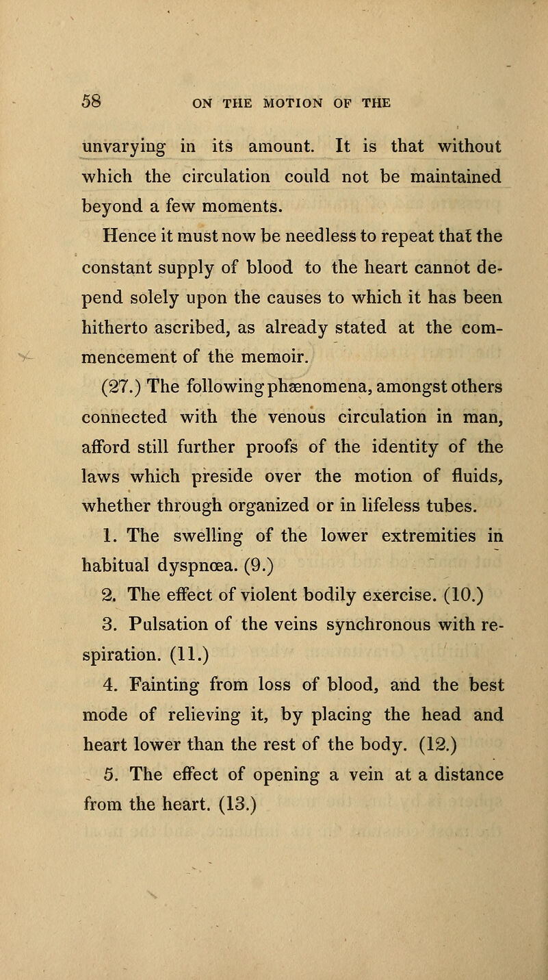 unvarying in its amount. It is that without which the circulation could not be maintained beyond a few moments. Hence it must now be needless to repeat that the constant supply of blood to the heart cannot de- pend solely upon the causes to which it has been hitherto ascribed, as already stated at the com- mencement of the memoir. (27.) The following phenomena, amongst others connected with the venous circulation in man, afford still further proofs of the identity of the laws which preside over the motion of fluids, whether through organized or in lifeless tubes. 1. The swelling of the lower extremities in habitual dyspnoea. (9.) 2. The effect of violent bodily exercise. (10.) 3. Pulsation of the veins synchronous with re- spiration. (11.) 4. Fainting from loss of blood, and the best mode of relieving it, by placing the head and heart lower than the rest of the body. (12.) 5. The effect of opening a vein at a distance from the heart. (13.)