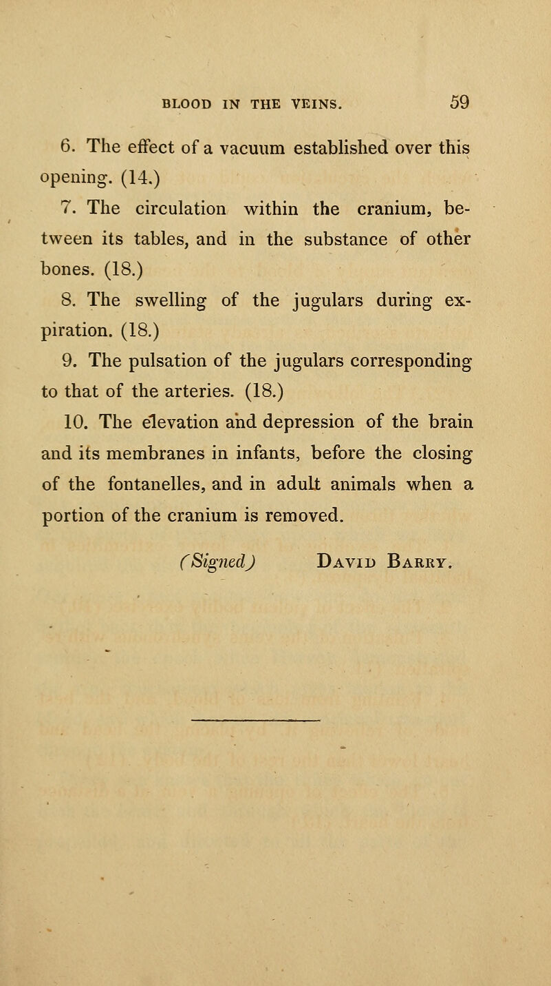 6. The effect of a vacuum established over this opening. (14.) 7. The circulation within the cranium, be- tween its tables, and in the substance of other bones. (18.) 8. The swelling of the jugulars during ex- piration. (18.) 9. The pulsation of the jugulars corresponding to that of the arteries. (18.) 10. The elevation and depression of the brain and its membranes in infants, before the closing of the fontanelles, and in adult animals when a portion of the cranium is removed. fSig?iedJ David Barry.