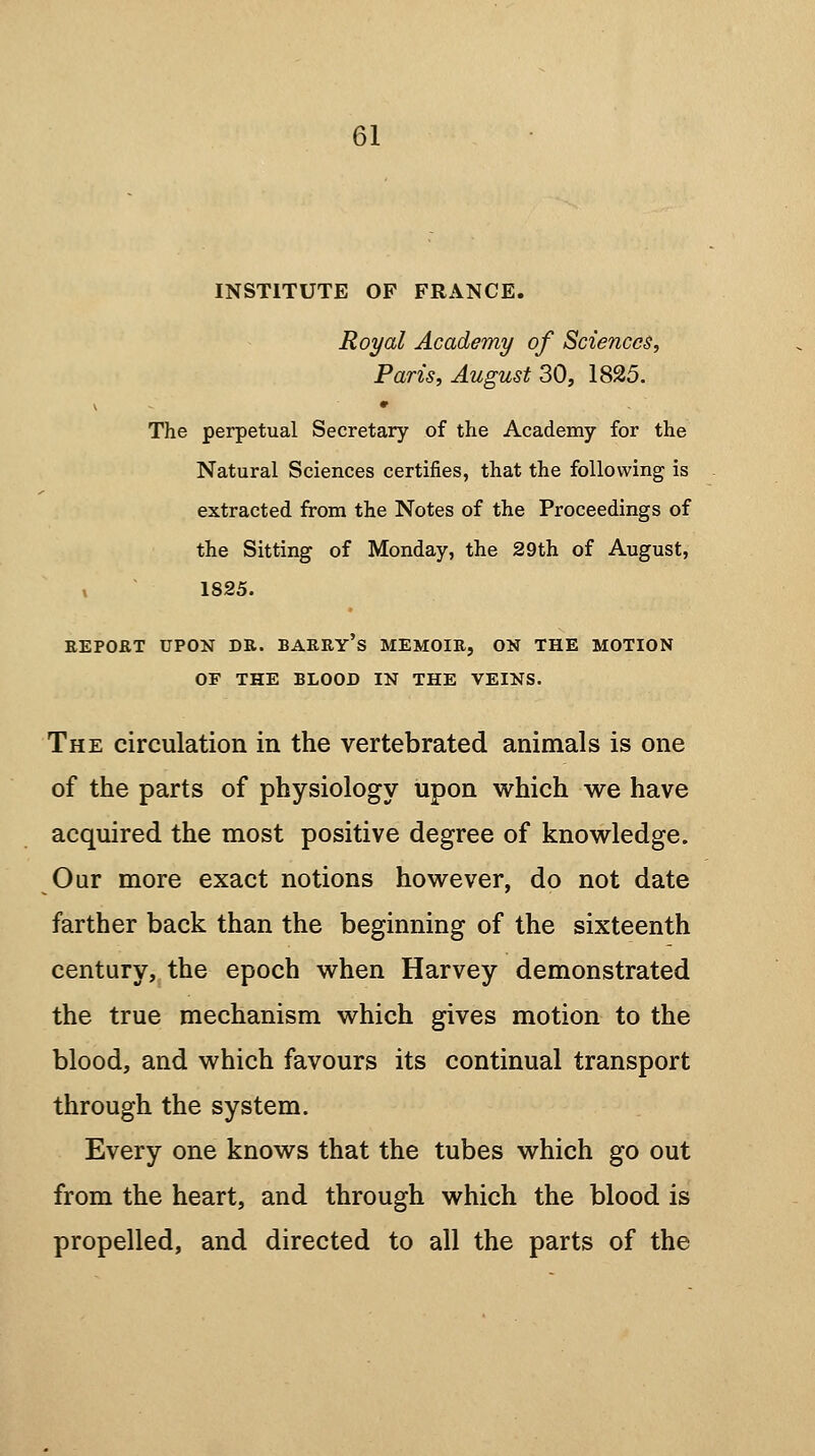 INSTITUTE OF FRANCE. Royal Academy of Sciences, Paris, August 30, 1825. The perpetual Secretary of the Academy for the Natural Sciences certifies, that the following is extracted from the Notes of the Proceedings of the Sitting of Monday, the 29th of August, 1825. REPORT UPON DR. BARRY'S MEMOIR, ON THE MOTION OF THE BLOOD IN THE VEINS. The circulation in the vertebrated animals is one of the parts of physiology upon which we have acquired the most positive degree of knowledge. Our more exact notions however, do not date farther back than the beginning of the sixteenth century, the epoch when Harvey demonstrated the true mechanism which gives motion to the blood, and which favours its continual transport through the system. Every one knows that the tubes which go out from the heart, and through which the blood is propelled, and directed to all the parts of the