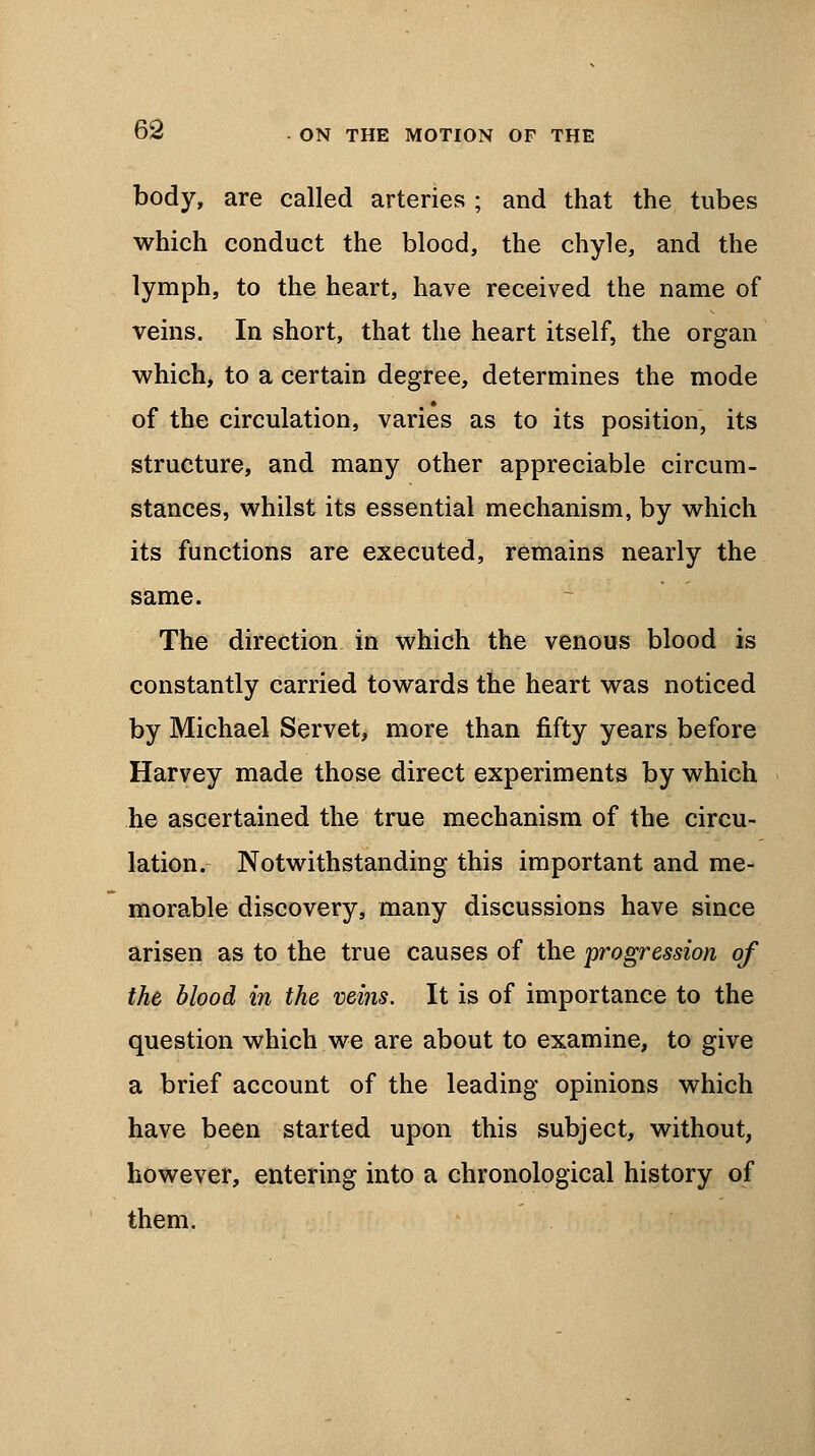 body, are called arteries ; and that the tubes which conduct the blood, the chyle, and the lymph, to the heart, have received the name of veins. In short, that the heart itself, the organ which, to a certain degree, determines the mode of the circulation, varies as to its position, its structure, and many other appreciable circum- stances, whilst its essential mechanism, by which its functions are executed, remains nearly the same. The direction in which the venous blood is constantly carried towards the heart was noticed by Michael Servet, more than fifty years before Harvey made those direct experiments by which he ascertained the true mechanism of the circu- lation. Notwithstanding this important and me- morable discovery, many discussions have since arisen as to the true causes of the progression of the blood in the veins. It is of importance to the question which we are about to examine, to give a brief account of the leading opinions which have been started upon this subject, without, however, entering into a chronological history of them.